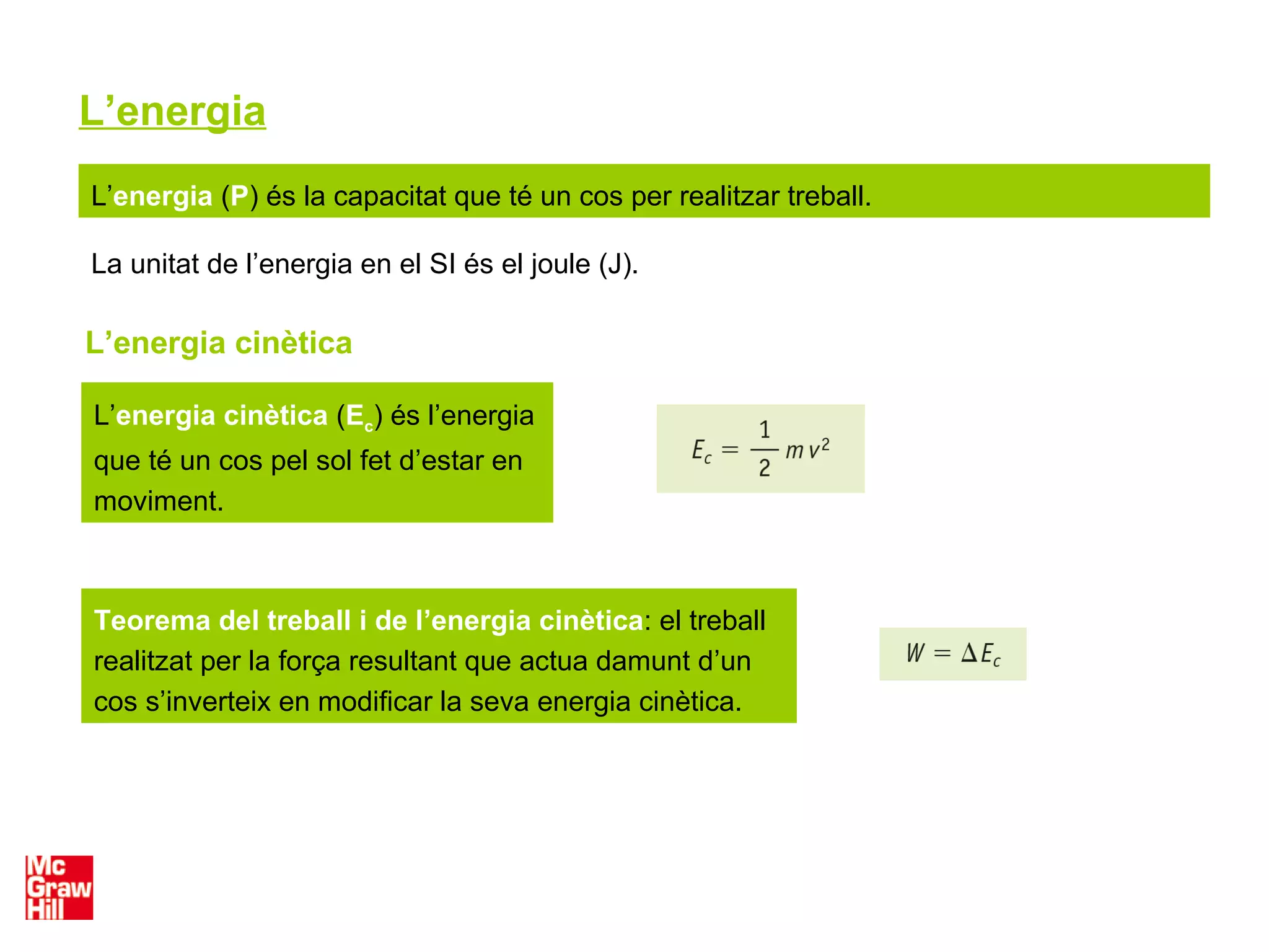 L’energia
L’energia (P) és la capacitat que té un cos per realitzar treball.
La unitat de l’energia en el SI és el joule (J).
L’energia cinètica
L’energia cinètica (Ec) és l’energia
que té un cos pel sol fet d’estar en
moviment.
Teorema del treball i de l’energia cinètica: el treball
realitzat per la força resultant que actua damunt d’un
cos s’inverteix en modificar la seva energia cinètica.
 