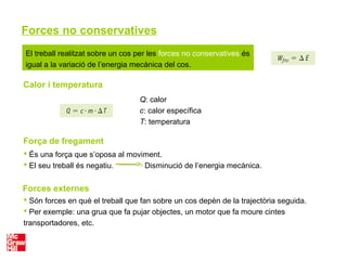 Forces no conservatives
El treball realitzat sobre un cos per les forces no conservatives és
igual a la variació de l’energia mecànica del cos.
Calor i temperatura
Q: calor
c: calor específica
T: temperatura
Força de fregament
Forces externes
 És una força que s’oposa al moviment.
 El seu treball és negatiu. Disminució de l’energia mecànica.
 Són forces en què el treball que fan sobre un cos depèn de la trajectòria seguida.
 Per exemple: una grua que fa pujar objectes, un motor que fa moure cintes
transportadores, etc.
 