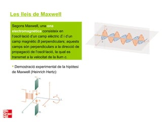 Les lleis de Maxwell
Segons Maxwell, una ona
electromagnètica consisteix en
l’oscil·lació d’un camp elèctric E i d’un
camp magnètic B perpendiculars; aquests
camps són perpendiculars a la direcció de
propagació de l’oscil·lació, la qual es
transmet a la velocitat de la llum c.
 Demostració experimental de la hipòtesi
de Maxwell (Heinrich Hertz):
 