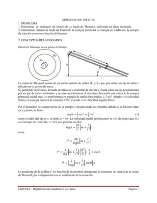 LABFISGE – Departamento Académico de Física Página 1
MOMENTO DE INERCIA
1. PROBLEMA
1. Determinar el momento de inercia de la rueda de Maxwell, utilizando un plano inclinado.
2. Determinar, usando la rueda de Maxwell, la energía potencial, la energía de traslación, la energía
de rotación como una función del tiempo.
2. CONCEPTOS RELACIONADOS
Rueda de Maxwell en un plano inclinado
La rueda de Maxwell consta de un anillo volante de radios R1 y R2 que gira sobre un eje de radio r
ubicado en su centro de masa.
Si, partiendo del reposo, la rueda de masa m y momento de inercia I, rueda sobre su eje descendiendo
por un par de rieles inclinados y recorre una distancia d, mientras desciende una altura h, la energía
potencial inicial mgh, se transformará en energía de traslación cinética, 1/2 mv2
(siendo v la velocidad
final) y la energía cinética de rotación l/2Iw2
(siendo w la velocidad angular final).
Por el principio de conservación de la energía y despreciando las pérdidas debido a la fricción entre
ejes y pistas, se tiene:
(1)
como el radio del eje es r, se tiene, ω= v/r. La velocidad media del descenso es v/2, de modo que, si t
es el tiempo de recorrido, v=2d/t, nos permite escribir
o sea,
La pendiente de la gráfica t2
en función de d permitirá determinar el momento de inercia de la rueda
de Maxwell, por comparación con el coeficiente de la ecuación.
 