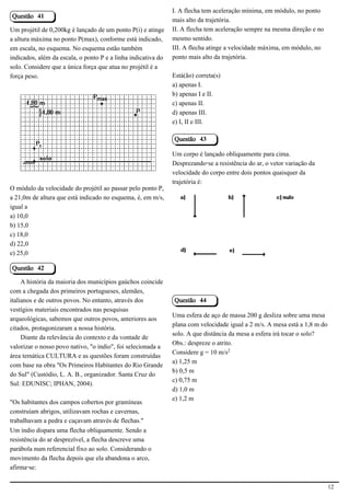 I. A flecha tem aceleração mínima, em módulo, no ponto
Questão 41
                                                               mais alto da trajetória.
Um projétil de 0,200kg é lançado de um ponto P(i) e atinge     II. A flecha tem aceleração sempre na mesma direção e no
a altura máxima no ponto P(max), conforme está indicado,       mesmo sentido.
em escala, no esquema. No esquema estão também                 III. A flecha atinge a velocidade máxima, em módulo, no
indicados, além da escala, o ponto P e a linha indicativa do   ponto mais alto da trajetória.
solo. Considere que a única força que atua no projétil é a
força peso.                                                    Está(ão) correta(s)
                                                               a) apenas I.
                                                               b) apenas I e II.
                                                               c) apenas II.
                                                               d) apenas III.
                                            2.1.1.8            e) I, II e III.

                                                               Questão 43

                                                               Um corpo é lançado obliquamente para cima.
                                                               Desprezando-se a resistência do ar, o vetor variação da
                                                               velocidade do corpo entre dois pontos quaisquer da
                                                               trajetória é:
O módulo da velocidade do projétil ao passar pelo ponto P,
a 21,0m de altura que está indicado no esquema, é, em m/s,
igual a
a) 10,0
b) 15,0                                                                                                    2.1.1.8
c) 18,0
d) 22,0
e) 25,0

Questão 42

     A história da maioria dos municípios gaúchos coincide
com a chegada dos primeiros portugueses, alemães,
italianos e de outros povos. No entanto, através dos           Questão 44
vestígios materiais encontrados nas pesquisas
                                                               Uma esfera de aço de massa 200 g desliza sobre uma mesa
arqueológicas, sabemos que outros povos, anteriores aos
                                                               plana com velocidade igual a 2 m/s. A mesa está a 1,8 m do
citados, protagonizaram a nossa história.
                                                               solo. A que distância da mesa a esfera irá tocar o solo?
     Diante da relevância do contexto e da vontade de
                                                               Obs.: despreze o atrito.
valorizar o nosso povo nativo, "o índio", foi selecionada a
                                                               Considere g = 10 m/s£
área temática CULTURA e as questões foram construídas
                                                               a) 1,25 m
com base na obra "Os Primeiros Habitantes do Rio Grande
                                                               b) 0,5 m
do Sul" (Custódio, L. A. B., organizador. Santa Cruz do
                                                               c) 0,75 m
Sul: EDUNISC; IPHAN, 2004).
                                                               d) 1,0 m
                                                               e) 1,2 m
"Os habitantes dos campos cobertos por gramíneas
construíam abrigos, utilizavam rochas e cavernas,
trabalhavam a pedra e caçavam através de flechas."
Um índio dispara uma flecha obliquamente. Sendo a
resistência do ar desprezível, a flecha descreve uma
parábola num referencial fixo ao solo. Considerando o
movimento da flecha depois que ela abandona o arco,
afirma-se:

                                                                                                                            12
 