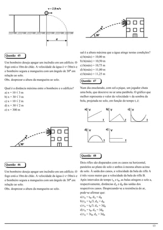 2.1.1.8                                                     2.1.1.8




                                                          ual é a altura máxima que a água atinge nestas condições?
Questão 45                                                a) h(máx) = 10,00 m
Um bombeiro deseja apagar um incêndio em um edifício. O b) h(máx) = 10,50 m
fogo está a 10m do chão. A velocidade da água é v=30m/s e c) h(máx) = 10,75 m
o bombeiro segura a mangueira com um ângulo de 30° em     d) h(máx) = 11,00 m
relação ao solo.                                          e) h(máx) = 11,25 m
Obs. desprezar a altura da mangueira ao solo.                Questão 47

Qual é a distância máxima entre o bombeiro e o edifício?    Num dia ensolarado, com sol a pique, um jogador chuta
a) x = 10 Ë3 m                                              uma bola, que descreve no ar uma parábola. O gráfico que
b) x = 30 Ë3 m                                              melhor representa o valor da velocidade v da sombra da
c) x = 10 Ë2 m                                              bola, projetada no solo, em função do tempo t, é:
d) x = 30 Ë2 m
e) x = 300 m



                                                                                                       2.1.1.8

                                           2.1.1.8




                                                             Questão 48

                                                          Dois rifles são disparados com os canos na horizontal,
Questão 46
                                                          paralelos ao plano do solo e ambos à mesma altura acima
Um bombeiro deseja apagar um incêndio em um edifício. O do solo. À saída dos canos, a velocidade da bala do rifle A
fogo está a 10m do chão. A velocidade da água é v=30m/s e é três vezes maior que a velocidade da bala do rifle B.
o bombeiro segura a mangueira com um ângulo de 30° em     Após intervalos de tempo tÛ e t½, as balas atingem o solo a,
relação ao solo.                                          respectivamente, distâncias dÛ e d½ das saídas dos
Obs. desprezar a altura da mangueira ao solo.             respectivos canos. Desprezando-se a resistência do ar,
                                                          pode-se afirmar que:
                                                          a) tÛ = t½, dÛ = d½
                                                          b) tÛ = t½/3, dÛ = d½
                                                          c) tÛ = t½/3, dÛ = 3d½
                                                          d) tÛ = t½, dÛ = 3d½
                                                          e) tÛ = 3t½, dÛ = 3d½


                                                                                                                         13
 