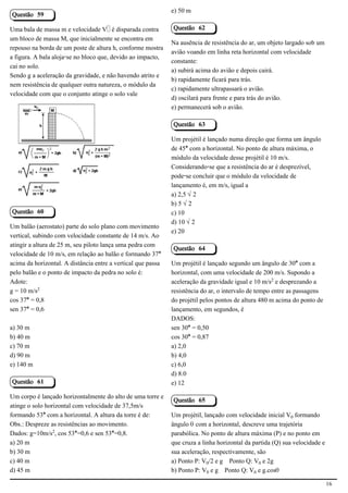 e) 50 m
Questão 59

Uma bala de massa m e velocidade V é disparada contra         Questão 62
um bloco de massa M, que inicialmente se encontra em
                                                              Na ausência de resistência do ar, um objeto largado sob um
repouso na borda de um poste de altura h, conforme mostra
                                                              avião voando em linha reta horizontal com velocidade
a figura. A bala aloja-se no bloco que, devido ao impacto,
                                                              constante:
cai no solo.
                                                              a) subirá acima do avião e depois cairá.
Sendo g a aceleração da gravidade, e não havendo atrito e
                                                              b) rapidamente ficará para trás.
nem resistência de qualquer outra natureza, o módulo da
                                                              c) rapidamente ultrapassará o avião.
velocidade com que o conjunto atinge o solo vale
                                                              d) oscilará para frente e para trás do avião.
                                                              e) permanecerá sob o avião.

                                                              Questão 63

                                            2.1.1.8           Um projétil é lançado numa direção que forma um ângulo
                                                              de 45° com a horizontal. No ponto de altura máxima, o
                                                              módulo da velocidade desse projétil é 10 m/s.
                                                              Considerando-se que a resistência do ar é desprezível,
                                                              pode-se concluir que o módulo da velocidade de
                                                              lançamento é, em m/s, igual a
                                                              a) 2,5 Ë2
                                                              b) 5 Ë2
Questão 60                                                    c) 10
                                                              d) 10 Ë2
Um balão (aerostato) parte do solo plano com movimento
                                                              e) 20
vertical, subindo com velocidade constante de 14 m/s. Ao
atingir a altura de 25 m, seu piloto lança uma pedra com
                                                              Questão 64
velocidade de 10 m/s, em relação ao balão e formando 37°
acima da horizontal. A distância entre a vertical que passa   Um projétil é lançado segundo um ângulo de 30° com a
pelo balão e o ponto de impacto da pedra no solo é:           horizontal, com uma velocidade de 200 m/s. Supondo a
Adote:                                                        aceleração da gravidade igual e 10 m/s£ e desprezando a
g = 10 m/s£                                                   resistência do ar, o intervalo de tempo entre as passagens
cos 37° = 0,8                                                 do projétil pelos pontos de altura 480 m acima do ponto de
sen 37° = 0,6                                                 lançamento, em segundos, é
                                                              DADOS:
a) 30 m                                                       sen 30° = 0,50
b) 40 m                                                       cos 30° = 0,87
c) 70 m                                                       a) 2,0
d) 90 m                                                       b) 4,0
e) 140 m                                                      c) 6,0
                                                              d) 8.0
Questão 61                                                    e) 12

Um corpo é lançado horizontalmente do alto de uma torre e
                                                              Questão 65
atinge o solo horizontal com velocidade de 37,5m/s
formando 53° com a horizontal. A altura da torre é de:        Um projétil, lançado com velocidade inicial V³ formando
Obs.: Despreze as resistências ao movimento.                  ângulo š com a horizontal, descreve uma trajetória
Dados: g=10m/s£, cos 53°=0,6 e sen 53°=0,8.                   parabólica. No ponto de altura máxima (P) e no ponto em
a) 20 m                                                       que cruza a linha horizontal da partida (Q) sua velocidade e
b) 30 m                                                       sua aceleração, respectivamente, são
c) 40 m                                                       a) Ponto P: V³/2 e g Ponto Q: V³ e 2g
d) 45 m                                                       b) Ponto P: V³ e g Ponto Q: V³ e g.cosš

                                                                                                                             16
 