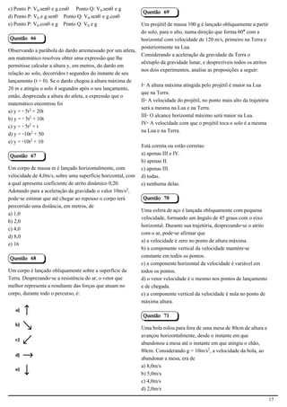 c) Ponto P: V³.senš e g.cosš Ponto Q: V³.senš e g
                                                              Questão 69
d) Ponto P: V³ e g.senš Ponto Q: V³.senš e g.cosš
e) Ponto P: V³.cosš e g Ponto Q: V³ e g                    Um projétil de massa 100 g é lançado obliquamente a partir
                                                           do solo, para o alto, numa direção que forma 60° com a
 Questão 66                                                horizontal com velocidade de 120 m/s, primeiro na Terra e
                                                           posteriormente na Lua.
Observando a parábola do dardo arremessado por um atleta,
                                                           Considerando a aceleração da gravidade da Terra o
um matemático resolveu obter uma expressão que lhe
                                                           sêxtuplo da gravidade lunar, e desprezíveis todos os atritos
permitisse calcular a altura y, em metros, do dardo em
                                                           nos dois experimentos, analise as proposições a seguir:
relação ao solo, decorridos t segundos do instante de seu
lançamento (t = 0). Se o dardo chegou à altura máxima de
                                                           I- A altura máxima atingida pelo projétil é maior na Lua
20 m e atingiu o solo 4 segundos após o seu lançamento,
                                                           que na Terra.
então, desprezada a altura do atleta, a expressão que o
                                                           II- A velocidade do projétil, no ponto mais alto da trajetória
matemático encontrou foi
                                                           será a mesma na Lua e na Terra.
a) y = - 5t£ + 20t
                                                           III- O alcance horizontal máximo será maior na Lua.
b) y = - 5t£ + 10t
                                                           IV- A velocidade com que o projétil toca o solo é a mesma
c) y = - 5t£ + t
                                                           na Lua e na Terra.
d) y = -10t£ + 50
e) y = -10t£ + 10
                                                           Está correta ou estão corretas:
 Questão 67                                                a) apenas III e IV.
                                                           b) apenas II.
Um corpo de massa m é lançado horizontalmente, com         c) apenas III.
velocidade de 4,0m/s, sobre uma superfície horizontal, com d) todas.
a qual apresenta coeficiente de atrito dinâmico 0,20.      e) nenhuma delas.
Adotando para a aceleração da gravidade o valor 10m/s£,
pode-se estimar que até chegar ao repouso o corpo terá      Questão 70
percorrido uma distância, em metros, de
                                                             Uma esfera de aço é lançada obliquamente com pequena
a) 1,0
                                                             velocidade, formando um ângulo de 45 graus com o eixo
b) 2,0
                                                             horizontal. Durante sua trajetória, desprezando-se o atrito
c) 4,0
                                                             com o ar, pode-se afirmar que
d) 8,0
                                                             a) a velocidade é zero no ponto de altura máxima.
e) 16
                                                             b) a componente vertical da velocidade mantém-se
Questão 68                                                   constante em todos os pontos.
                                                             c) a componente horizontal da velocidade é variável em
Um corpo é lançado obliquamente sobre a superfície da        todos os pontos.
Terra. Desprezando-se a resistência do ar, o vetor que       d) o vetor velocidade é o mesmo nos pontos de lançamento
melhor representa a resultante das forças que atuam no       e de chegada.
corpo, durante todo o percurso, é:                           e) a componente vertical da velocidade é nula no ponto de
                                                             máxima altura.

                                                              Questão 71

                                                             Uma bola rolou para fora de uma mesa de 80cm de altura e
                                           2.1.1.8
                                                             avançou horizontalmente, desde o instante em que
                                                             abandonou a mesa até o instante em que atingiu o chão,
                                                             80cm. Considerando g = 10m/s£, a velocidade da bola, ao
                                                             abandonar a mesa, era de
                                                             a) 8,0m/s
                                                             b) 5,0m/s
                                                             c) 4,0m/s
                                                             d) 2,0m/s
                                                                                                                            17
 