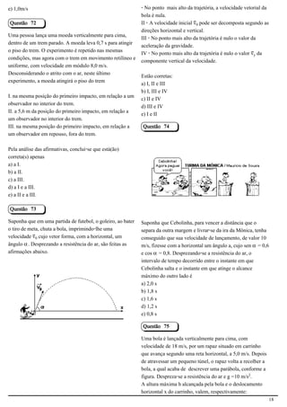 e) 1,0m/s                                                    - No ponto mais alto da trajetória, a velocidade vetorial da
                                                             bola é nula.
Questão 72                                                   II - A velocidade inicial «³ pode ser decomposta segundo as
                                                             direções horizontal e vertical.
Uma pessoa lança uma moeda verticalmente para cima,
                                                             III - No ponto mais alto da trajetória é nulo o valor da
dentro de um trem parado. A moeda leva 0,7 s para atingir
                                                             aceleração da gravidade.
o piso do trem. O experimento é repetido nas mesmas
                                                             IV - No ponto mais alto da trajetória é nulo o valor «Ù da
condições, mas agora com o trem em movimento retilíneo e
                                                             componente vertical da velocidade.
uniforme, com velocidade em módulo 8,0 m/s.
Desconsiderando o atrito com o ar, neste último
                                                             Estão corretas:
experimento, a moeda atingirá o piso do trem
                                                             a) I, II e III
                                                             b) I, III e IV
I. na mesma posição do primeiro impacto, em relação a um
                                                             c) II e IV
observador no interior do trem.
                                                             d) III e IV
II. a 5,6 m da posição do primeiro impacto, em relação a
                                                             e) I e II
um observador no interior do trem.
III. na mesma posição do primeiro impacto, em relação a      Questão 74
um observador em repouso, fora do trem.

Pela análise das afirmativas, conclui-se que está(ão)
correta(s) apenas
a) a I.
                                                                                                         2.1.1.8
b) a II.
c) a III.
d) a I e a III.
e) a II e a III.

Questão 73

Suponha que em uma partida de futebol, o goleiro, ao bater   Suponha que Cebolinha, para vencer a distância que o
o tiro de meta, chuta a bola, imprimindo-lhe uma             separa da outra margem e livrar-se da ira da Mônica, tenha
velocidade «³ cujo vetor forma, com a horizontal, um         conseguido que sua velocidade de lançamento, de valor 10
ângulo ‘. Desprezando a resistência do ar, são feitas as     m/s, fizesse com a horizontal um ângulo a, cujo sen ‘ = 0,6
afirmações abaixo.                                           e cos ‘ = 0,8. Desprezando-se a resistência do ar, o
                                                             intervalo de tempo decorrido entre o instante em que
                                                             Cebolinha salta e o instante em que atinge o alcance
                                                             máximo do outro lado é
                                                             a) 2,0 s
                                            2.1.1.8          b) 1,8 s
                                                             c) 1,6 s
                                                             d) 1,2 s
                                                             e) 0,8 s

                                                             Questão 75

                                                             Uma bola é lançada verticalmente para cima, com
                                                             velocidade de 18 m/s, por um rapaz situado em carrinho
                                                             que avança segundo uma reta horizontal, a 5,0 m/s. Depois
                                                             de atravessar um pequeno túnel, o rapaz volta a recolher a
                                                             bola, a qual acaba de descrever uma parábola, conforme a
                                                             figura. Despreza-se a resistência do ar e g =10 m/s£.
                                                             A altura máxima h alcançada pela bola e o deslocamento
                                                             horizontal x do carrinho, valem, respectivamente:
                                                                                                                            18
 