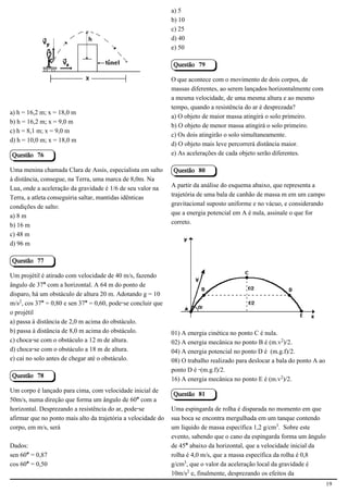 a) 5
                                                               b) 10
                                                               c) 25
                                                               d) 40
                                            2.1.1.8            e) 50

                                                               Questão 79

                                                               O que acontece com o movimento de dois corpos, de
                                                               massas diferentes, ao serem lançados horizontalmente com
                                                               a mesma velocidade, de uma mesma altura e ao mesmo
                                                               tempo, quando a resistência do ar é desprezada?
a) h = 16,2 m; x = 18,0 m
                                                               a) O objeto de maior massa atingirá o solo primeiro.
b) h = 16,2 m; x = 9,0 m
                                                               b) O objeto de menor massa atingirá o solo primeiro.
c) h = 8,1 m; x = 9,0 m
                                                               c) Os dois atingirão o solo simultaneamente.
d) h = 10,0 m; x = 18,0 m
                                                               d) O objeto mais leve percorrerá distância maior.
Questão 76                                                     e) As acelerações de cada objeto serão diferentes.

Uma menina chamada Clara de Assis, especialista em salto       Questão 80
à distância, consegue, na Terra, uma marca de 8,0m. Na
Lua, onde a aceleração da gravidade é 1/6 de seu valor na      A partir da análise do esquema abaixo, que representa a
Terra, a atleta conseguiria saltar, mantidas idênticas         trajetória de uma bala de canhão de massa m em um campo
condições de salto:                                            gravitacional suposto uniforme e no vácuo, e considerando
a) 8 m                                                         que a energia potencial em A é nula, assinale o que for
b) 16 m                                                        correto.
c) 48 m
d) 96 m

Questão 77
                                                                                                          2.1.1.8
Um projétil é atirado com velocidade de 40 m/s, fazendo
ângulo de 37° com a horizontal. A 64 m do ponto de
disparo, há um obstáculo de altura 20 m. Adotando g = 10
m/s£, cos 37° = 0,80 e sen 37° = 0,60, pode-se concluir que
o projétil
a) passa à distância de 2,0 m acima do obstáculo.
b) passa à distância de 8,0 m acima do obstáculo.              01) A energia cinética no ponto C é nula.
c) choca-se com o obstáculo a 12 m de altura.                  02) A energia mecânica no ponto B é (m.v£)/2.
d) choca-se com o obstáculo a 18 m de altura.                  04) A energia potencial no ponto D é (m.g.f)/2.
e) cai no solo antes de chegar até o obstáculo.                08) O trabalho realizado para deslocar a bala do ponto A ao
                                                               ponto D é -(m.g.f)/2.
Questão 78
                                                               16) A energia mecânica no ponto E é (m.v£)/2.
Um corpo é lançado para cima, com velocidade inicial de
                                                               Questão 81
50m/s, numa direção que forma um ângulo de 60° com a
horizontal. Desprezando a resistência do ar, pode-se           Uma espingarda de rolha é disparada no momento em que
afirmar que no ponto mais alto da trajetória a velocidade do   sua boca se encontra mergulhada em um tanque contendo
corpo, em m/s, será                                            um líquido de massa específica 1,2 g/cm¤. Sobre este
                                                               evento, sabendo que o cano da espingarda forma um ângulo
Dados:                                                         de 45° abaixo da horizontal, que a velocidade inicial da
sen 60° = 0,87                                                 rolha é 4,0 m/s, que a massa específica da rolha é 0,8
cos 60° = 0,50                                                 g/cm¤, que o valor da aceleração local da gravidade é
                                                               10m/s£ e, finalmente, desprezando os efeitos da
                                                                                                                             19
 