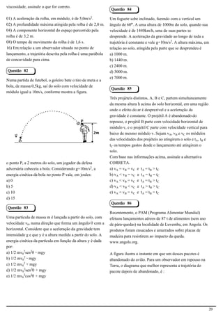 viscosidade, assinale o que for correto.
                                                              Questão 84

01) A aceleração da rolha, em módulo, é de 5,0m/s£.           Um foguete sobe inclinado, fazendo com a vertical um
02) A profundidade máxima atingida pela rolha é de 2,0 m.     ângulo de 60°. A uma altura de 1000m do solo, quando sua
04) A componente horizontal do espaço percorrido pela         velocidade é de 1440km/h, uma de suas partes se
rolha é de 3,2 m.                                             desprende. A aceleração da gravidade ao longo de toda a
08) O tempo de movimento da rolha é de 1,6 s.                 trajetória é constante e vale g=10m/s£. A altura máxima, em
16) Em relação a um observador situado no ponto de            relação ao solo, atingida pela parte que se desprendeu é
lançamento, a trajetória descrita pela rolha é uma parábola   a) 1000 m.
de concavidade para cima.                                     b) 1440 m.
                                                              c) 2400 m.
Questão 82                                                    d) 3000 m.
                                                              e) 7000 m.
Numa partida de futebol, o goleiro bate o tiro de meta e a
bola, de massa 0,5kg, sai do solo com velocidade de
                                                              Questão 85
módulo igual a 10m/s, conforme mostra a figura.
                                                              Três projéteis distintos, A, B e C, partem simultaneamente
                                                              da mesma altura h acima do solo horizontal, em uma região
                                                              onde o efeito do ar é desprezível e a aceleração da
                                                              gravidade é constante. O projétil A é abandonado do
                                            2.1.1.8           repouso, o projétil B parte com velocidade horizontal de
                                                              módulo v, e o projétil C parte com velocidade vertical para
                                                              baixo de mesmo módulo v. Sejam vÛ, v½ e vÝ os módulos
                                                              das velocidades dos projéteis ao atingirem o solo e tÛ, t½ e
                                                              tÝ os tempos gastos desde o lançamento até atingirem o
                                                              solo.
                                                              Com base nas informações acima, assinale a alternativa
o ponto P, a 2 metros do solo, um jogador da defesa           CORRETA.
adversária cabeceia a bola. Considerando g=10m/s£, a          a) vÛ = v½ = vÝ e tÛ = t½ > tÝ
energia cinética da bola no ponto P vale, em joules:          b) vÛ < v½ = vÝ e tÛ = t½ = tÝ
a) 0                                                          c) vÛ < v½ = vÝ e tÛ = t½ > tÝ
b) 5                                                          d) vÛ < v½ < vÝ e tÛ > t½ > tÝ
c) 10                                                         e) vÛ = v½ = vÝ e tÛ = t½ = tÝ
d) 15
                                                              Questão 86
Questão 83
                                                              Recentemente, o PAM (Programa Alimentar Mundial)
Uma partícula de massa m é lançada a partir do solo, com      efetuou lançamentos aéreos de 87 t de alimentos (sem uso
velocidade v³, numa direção que forma um ângulo š com a       de pára-quedas) na localidade de Luvemba, em Angola. Os
horizontal. Considere que a aceleração da gravidade tem       produtos foram ensacados e amarrados sobre placas de
intensidade g e que y é a altura medida a partir do solo. A   madeira para resistirem ao impacto da queda.
energia cinética da partícula em função da altura y é dada    www.angola.org.
por:
a) 1/2 mv³£sen£š - mgy                                        A figura ilustra o instante em que um desses pacotes é
b) 1/2 mv³£ - mgy                                             abandonado do avião. Para um observador em repouso na
c) 1/2 mv³£ + mgy                                             Terra, o diagrama que melhor representa a trajetória do
d) 1/2 mv³£sen£š + mgy                                        pacote depois de abandonado, é :
e) 1/2 mv³£cos£š + mgy




                                                                                                                             20
 