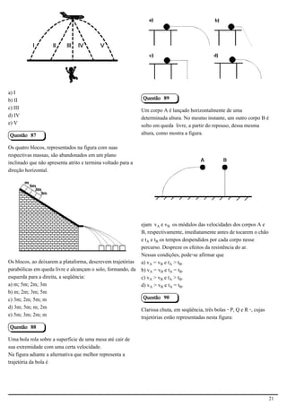 2.1.1.8                                                        2.1.1.8




a) I
b) II                                                         Questão 89
c) III                                                        Um corpo A é lançado horizontalmente de uma
d) IV                                                         determinada altura. No mesmo instante, um outro corpo B é
e) V                                                          solto em queda livre, a partir do repouso, dessa mesma
Questão 87                                                    altura, como mostra a figura.

Os quatro blocos, representados na figura com suas
respectivas massas, são abandonados em um plano
inclinado que não apresenta atrito e termina voltado para a
direção horizontal.                                                                                        2.1.1.8




                                            2.1.1.8


                                                              ejam vÛ e v½ os módulos das velocidades dos corpos A e
                                                              B, respectivamente, imediatamente antes de tocarem o chão
                                                              e tÛ e t½ os tempos despendidos por cada corpo nesse
                                                              percurso. Despreze os efeitos da resistência do ar.
                                                              Nessas condições, pode-se afirmar que
Os blocos, ao deixarem a plataforma, descrevem trajetórias    a) vÛ = v½ e tÛ > t½.
parabólicas em queda livre e alcançam o solo, formando, da    b) vÛ = v½ e tÛ = t½.
esquerda para a direita, a seqüência:                         c) vÛ > v½ e tÛ > t½.
a) m; 5m; 2m; 3m                                              d) vÛ > v½ e tÛ = t½.
b) m; 2m; 3m; 5m
c) 3m; 2m; 5m; m                                              Questão 90
d) 3m; 5m; m; 2m                                              Clarissa chuta, em seqüência, três bolas - P, Q e R -, cujas
e) 5m; 3m; 2m; m                                              trajetórias estão representadas nesta figura:
Questão 88

Uma bola rola sobre a superfície de uma mesa até cair de
sua extremidade com uma certa velocidade.
Na figura adiante a alternativa que melhor representa a
trajetória da bola é




                                                                                                                             21
 