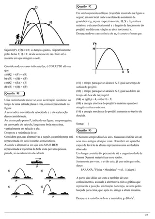 Questão 92

                                                               Em um lançamento oblíquo (trajetória mostrada na figura a
                                                               seguir) em um local onde a aceleração constante da
                                            2.1.1.8            gravidade é g, sejam respectivamente, H, X e š³ a altura
                                                               máxima, o alcance horizontal e o ângulo de lançamento do
                                                               projétil, medido em relação ao eixo horizontal x.
                                                               Desprezando-se a resistência do ar, é correto afirmar que




Sejam t(P), t(Q) e t(R) os tempos gastos, respectivamente,
pelas bolas P, Q e R, desde o momento do chute até o                                                      2.1.1.8
instante em que atingem o solo.

Considerando-se essas informações, é CORRETO afirmar
que
a) t(Q) > t(P) = t(R)
b) t(R) > t(Q) = t(P)
c) t(Q) > t(R) > t(P)                                          (01) o tempo para que se alcance X é igual ao tempo de
d) t(R) > t(Q) > t(P)                                          subida do projétil.
                                                               (02) o tempo para que se alcance X é igual ao dobro do
Questão 91
                                                               tempo de descida do projétil.
Uma caminhonete move-se, com aceleração constante, ao          (04) se tg(š³) = 4, então H = X.
longo de uma estrada plana e reta, como representado na        (08) a energia cinética do projétil é máxima quando é
figura:                                                        atingida a altura máxima.
A seta indica o sentido da velocidade e o da aceleração        (16) a energia mecânica do projétil aumenta no trecho de
dessa caminhonete.                                             descida.
Ao passar pelo ponto P, indicado na figura, um passageiro,
na carroceria do veículo, lança uma bola para cima,            Soma (    )
verticalmente em relação a ele.
                                                               Questão 93
Despreze a resistência do ar.
Considere que, nas alternativas a seguir, a caminhonete está   O homem sempre desafiou ares, buscando realizar um de
representada em dois instantes consecutivos.                   seus mais antigos desejos: voar. Descobrir um aparelho
Assinale a alternativa em que está MAIS BEM                    capaz de levá-lo às alturas representou uma verdadeira
representada a trajetória da bola vista por uma pessoa,        obsessão.
parada, no acostamento da estrada.                             Um longo caminho foi percorrido até a engenhosidade de
                                                               Santos Dumont materializar esse sonho.
                                                               Justamente por voar, o avião caía, já que tudo que sobe,
                                                               desce.
                                                                   PARANÁ, "Física - Mecânica" - vol. 1 [adapt.]
                                            2.1.1.8
                                                               A partir das idéias do texto e também de seus
                                                               conhecimentos, assinale a alternativa com o gráfico que
                                                               representa a posição, em função do tempo, de uma pedra
                                                               lançada para cima, que, após 4s, atinge a altura máxima.

                                                               Despreze a resistência do ar e considere g=10m/s£.




                                                                                                                           22
 