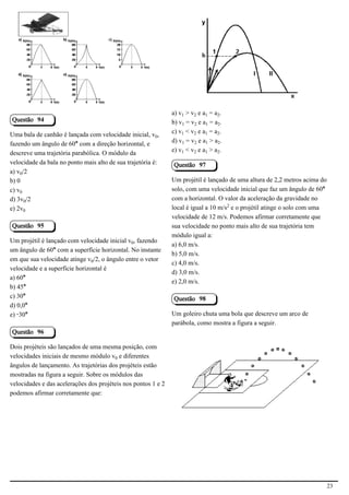 2.1.1.8                                                      2.1.1.8




                                                               a) v > v‚ e a = a‚.
Questão 94                                                     b) v = v‚ e a = a‚.
Uma bala de canhão é lançada com velocidade inicial, v³,       c) v < v‚ e a = a‚.
fazendo um ângulo de 60° com a direção horizontal, e           d) v = v‚ e a > a‚.
descreve uma trajetória parabólica. O módulo da                e) v < v‚ e a > a‚.
velocidade da bala no ponto mais alto de sua trajetória é:     Questão 97
a) v³/2
b) 0                                                           Um projétil é lançado de uma altura de 2,2 metros acima do
c) v³                                                          solo, com uma velocidade inicial que faz um ângulo de 60°
d) 3v³/2                                                       com a horizontal. O valor da aceleração da gravidade no
e) 2v³                                                         local é igual a 10 m/s£ e o projétil atinge o solo com uma
                                                               velocidade de 12 m/s. Podemos afirmar corretamente que
Questão 95                                                     sua velocidade no ponto mais alto de sua trajetória tem
                                                               módulo igual a:
Um projétil é lançado com velocidade inicial v³, fazendo
                                                               a) 6,0 m/s.
um ângulo de 60° com a superfície horizontal. No instante
                                                               b) 5,0 m/s.
em que sua velocidade atinge v³/2, o ângulo entre o vetor
                                                               c) 4,0 m/s.
velocidade e a superfície horizontal é
                                                               d) 3,0 m/s.
a) 60°
                                                               e) 2,0 m/s.
b) 45°
c) 30°                                                         Questão 98
d) 0,0°
e) -30°                                                        Um goleiro chuta uma bola que descreve um arco de
                                                               parábola, como mostra a figura a seguir.
Questão 96

Dois projéteis são lançados de uma mesma posição, com
velocidades iniciais de mesmo módulo v³ e diferentes
ângulos de lançamento. As trajetórias dos projéteis estão
                                                                                                         2.1.1.8
mostradas na figura a seguir. Sobre os módulos das
velocidades e das acelerações dos projéteis nos pontos 1 e 2
podemos afirmar corretamente que:




                                                                                                                            23
 