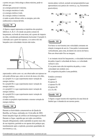 o ponto em que a bola atinge a altura máxima, pode-se         mesmo plano vertical, assinale a(s) proposição(ões) que
afirmar que                                                   apresenta(m) o(s) par(es) de vetores p e p‚ fisicamente
a) a energia potencial é máxima.                              possível(eis).
b) a energia mecânica é nula.
c) a energia cinética é nula.
d) a energia cinética é máxima.
e) nada se pode afirmar sobre as energias, pois não
conhecemos a massa da bola.                                                                               2.1.1.8

Questão 99

A figura a seguir representa as trajetórias dos projéteis
idênticos A, B, C e D, desde seu ponto comum de
lançamento, na borda de uma mesa, até o ponto de impacto
no chão, considerado perfeitamente horizontal. O projétil A
é deixado cair a partir do repouso, e os outros três são
lançados com velocidades iniciais não-nulas.                  Questão 101

                                                              Um barco se movimenta com velocidade constante em
                                                              relação à margem de um rio. Uma pedra é arremessada
                                                              verticalmente, para cima, de dentro do convés do barco.
                                                              Para um observador fixo na margem,
                                           2.1.1.8
                                                              I. no instante inicial do lançamento, a velocidade horizontal
                                                              da pedra é igual à velocidade do barco, e a velocidade
                                                              vertical é zero.
                                                              II. no ponto mais alto da trajetória da pedra, o vetor
                                                              velocidade tem módulo zero.
                                                              III. a trajetória da pedra é uma parábola.
esprezando o atrito com o ar, um observador em repouso no
solo pode afirmar que, entre os níveis da mesa e do chão,     Está(ão) correta(s)
a) o projétil A é o que experimenta maior variação de         a) apenas I.
energia cinética.                                             b) apenas II.
b) o projétil B é o que experimenta maior variação de         c) apenas II e III
energia cinética.                                             d) apenas III.
c) o projétil C é o que experimenta maior variação de         e) I, II e III.
energia cinética.
d) o projétil D é o que experimenta maior variação de         Questão 102
energia cinética.
e) todos os projéteis experimentam a mesma variação de        A figura a seguir mostra três trajetórias de uma bola de
energia cinética.                                             futebol que é chutada de um mesmo ponto.

Questão 100

Durante as festividades comemorativas da Queda da
Bastilha, na França, realizadas em 14 de julho de 2005,
                                                                                                          2.1.1.8
foram lançados fogos de artifício em homenagem ao Brasil.
Durante os fogos, suponha que um rojão com defeito,
lançado obliquamente, tenha explodido no ponto mais alto
de sua trajetória, partindo-se em apenas dois pedaços que,
imediatamente após a explosão, possuíam quantidades de
movimento p e p‚ .

Considerando-se que todos os movimentos ocorrem em um
                                                                                                                              24
 