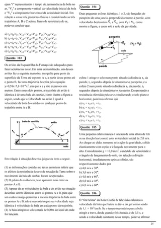 ejam "t" representando o tempo de permanência da bola no
                                                                Questão 104
ar, "VÙ" a componente vertical da velocidade inicial da bola
e "VÖ" a componente horizontal da velocidade inicial. Em        Duas pequenas esferas idênticas, 1 e 2, são lançadas do
relação a estas três grandezas físicas e considerando as três   parapeito de uma janela, perpendicularmente à parede, com
trajetórias A, B e C acima, livres da resistência do ar,        velocidades horizontais ¬ e ¬‚, com V‚ > V, como
pode-se concluir que:                                           mostra a figura, e caem sob a ação da gravidade.

a) tÛ<t½<tÝ, VÙÛ= VÙ½=VÙÝ, VÖÛ=VÖ½=VÖÝ.
b) tÛ=t½=tÝ, VÙÛ< VÙ½<VÙÝ, VÖÛ<VÖ½=VÖÝ.
c) tÛ=t½=tÝ, VÙÛ= VÙ½=VÙÝ, VÖÛ<VÖ½<VÖÝ.
d) tÛ=t½=tÝ, VÙÛ= VÙ½=VÙÝ, VÖÛ>VÖ½>VÖÝ.                                                                     2.1.1.8
e) tÛ<t½<tÝ, VÙÛ< VÙ½<VÙÝ, VÖÛ=VÖ½>VÖÝ.

Questão 103

Os aviões da Esquadrilha da Fumaça são adequados para
fazer acrobacias no ar. Em uma demonstração, um desses
aviões faz a seguinte manobra: mergulha para perto da
superfície da Terra até o ponto A e, a partir desse ponto até   esfera 1 atinge o solo num ponto situado à distância x da
o ponto B, faz uma trajetória descrita pela equação             parede, t segundos depois de abandonar o parapeito, e a
y=0,58x-7,1×10−¥x£, em que x e y são expressos em               esfera 2 num ponto situado à distância x‚ da parede, t‚
metros. Entre esses dois pontos, a trajetória do avião é        segundos depois de abandonar o parapeito. Desprezando a
idêntica à de uma bala de canhão, como ilustra a figura a       resistência oferecida pelo ar e considerando o solo plano e
seguir, sendo que a velocidade do avião é igual à               horizontal, podemos afirmar que
velocidade da bala do canhão em qualquer ponto da               a) x = x‚ e t = t‚.
trajetória entre A e B.                                         b) x < x‚ e t < t ‚.
                                                                c) x = x‚ e t > t‚.
                                                                d) x > x‚ e t < t‚.
                                                                e) x < x‚ e t = t‚.

                                                                Questão 105
                                             2.1.1.8
                                                                Uma pequena esfera maciça é lançada de uma altura de 0,6
                                                                m na direção horizontal, com velocidade inicial de 2,0 m/s.
                                                                Ao chegar ao chão, somente pela ação da gravidade, colide
                                                                elasticamente com o piso e é lançada novamente para o
                                                                alto. Considerando g = 10,0 m/s£, o módulo da velocidade e
                                                                o ângulo de lançamento do solo, em relação à direção
Em relação à situação descrita, julgue os itens a seguir.       horizontal, imediatamente após a colisão, são
                                                                respectivamente dados por
(1) as informações contidas no texto permitem inferir que       a) 4,0 m/s e 30°.
os efeitos da resistência do ar e da rotação da Terra sobre o   b) 3,0 m/s e 30°.
movimento da bala de canhão foram desprezados.                  c) 4,0 m/s e 60°.
(2) O piloto do avião tem peso aparente nulo entre os           d) 6,0 m/s e 45°.
pontos A e B.                                                   e) 6,0 m/s e 60°.
(3) Apesar de as velocidades da bala e do avião na situação
descritas serem idênticas entre os pontos A e B, para que       Questão 106
um avião consiga percorrer a mesma trajetória da bala entre
os pontos A e B, não é necessário que sua velocidade seja       O "tira-teima" da Rede Globo de televisão calculou a
idêntica à velocidade da bala em cada ponto da trajetória.      velocidade da bola que bateu na trave do gol como sendo
(4) A bala atingirá o solo a mais de 800m do local de onde      de 1,1 × 10£ km/h. Se o tempo necessário para a bola
foi lançada.                                                    atingir a trave, desde quando foi chutada, é de 0,5 s, e
                                                                sendo a velocidade constante nesse tempo, pode-se afirmar

                                                                                                                              25
 