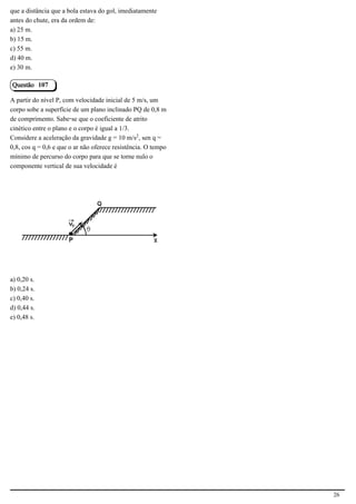 que a distância que a bola estava do gol, imediatamente
antes do chute, era da ordem de:
a) 25 m.
b) 15 m.
c) 55 m.
d) 40 m.
e) 30 m.

Questão 107

A partir do nível P, com velocidade inicial de 5 m/s, um
corpo sobe a superfície de um plano inclinado PQ de 0,8 m
de comprimento. Sabe-se que o coeficiente de atrito
cinético entre o plano e o corpo é igual a 1/3.
Considere a aceleração da gravidade g = 10 m/s£, sen q =
0,8, cos q = 0,6 e que o ar não oferece resistência. O tempo
mínimo de percurso do corpo para que se torne nulo o
componente vertical de sua velocidade é




                                            2.1.2.5




a) 0,20 s.
b) 0,24 s.
c) 0,40 s.
d) 0,44 s.
e) 0,48 s.




                                                               26
 