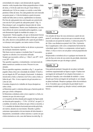 extremidades do campo e será demarcada da seguinte
maneira: serão traçadas duas linhas perpendiculares à linha
de meta, a 16,5m de cada trave do gol. Essas linhas se
adentrarão por 16,5m no campo e se unirão a uma linha
paralela à linha de meta. Em cada grande área será marcado                                                   2.1.1.8
um ponto penal, a 11,0m de distância a partir do ponto
médio da linha entre as traves, eqüidistantes às mesmas,
Por fora de cada grande área será traçado um semicírculo
com raio de 9,2m a partir de cada ponto penal." (fig. 1)
Para alcançar o gol, os jogadores lançam mão de várias
técnicas e fundamentos. Dentre esses fundamentos, um dos
mais difíceis de serem executados pelos jogadores, e que
está diretamente ligado às medidas do campo, é o                 Questão 9
'lançamento'. Nestas jogadas, em que se destacaram Gerson
                                                                 Um atirador de facas faz seus arremessos a partir de um
e Pelé, dentre outros, um jogador chuta a bola que, a partir
                                                                 ponto P, em direção a uma jovem que se encontra em pé,
daí, sobe, descreve uma parábola sob a ação da gravidade e
                                                                 encostada em um painel de madeira. A altura do ponto P é
vai alcançar outro jogador, uns tantos metros à frente.
                                                                 de 2,0m e sua distância ao painel é de 3,0m. A primeira
                                                                 faca é jogada para o alto com a componente horizontal da
Instruções: Nas respostas lembre-se de deixar os processos
                                                                 velocidade igual a 3,0m/s e a componente vertical igual a
de resolução claramente expostos.
                                                                 4,0m/s. A faca se move em um plano vertical perpendicular
Não basta escrever apenas o resultado final. É necessário
                                                                 ao painel.
registrar os cálculos e/ou raciocínio utilizado.
                                                                 Desprezando a resistência do ar e qualquer movimento de
Sempre que necessário, utilize: g = 10m/s£, sen 20° = 0,35
                                                                 giro da faca em torno de seu centro de gravidade, determine
e cos 20° = 0,95
                                                                 a altura do ponto em que ela atinge o painel.
Nas questões seguintes, eventualmente, você precisará de
dados numéricos contidos no texto. Procure-os com                Questão 10
atenção.
Para as questões seguintes, considere a fig. 2 , na qual um      Uma partícula pontual é lançada de um plano inclinado
jogador chuta a boa com velocidade de módulo 72 km/h e           conforme esquematizado na figura a seguir. O plano tem
em um ângulo de 20° em relação à horizontal. A distância         um ângulo de inclinação š em relação à horizontal, e a
inicial entre a bola e a barreira é de 9,5m e entre a bola e a   partícula é lançada, com velocidade de módulo v, numa
linha do gol, 19m. A trave superior do gol encontra-se a         direção que forma um ângulo de inclinação ‘ em relação
2,4m do solo.                                                    ao plano inclinado. Despreze qualquer efeito da resistência
Considere desprezível o trabalho de forças dissipativas          do ar. Considere que a aceleração da gravidade local é
sobre a bola.                                                    constante (módulo igual a g, direção vertical, sentido para
a) Determine qual é a máxima altura que a barreira pode ter      baixo).
para que a bola a ultrapasse.
b) Determine a distância entre a trave superior e a bola, no
instante em que ela entra no gol.
c) A trajetória da bola chutada pelo jogador da figura pode
ser descrita pela equação y = 7/19x - (5/361)x£, na qual 'y' é                                               2.1.1.8
a medida, em metros, da altura em que a bola se encontra, e
'x' é a medida da distância horizontal percorrida pela bola,
em metros, durante seu movimento. Desenhe o gráfico
cartesiano representativo do movimento da bola durante o
lançamento, assinalando a altura máxima e o ponto em que
a bola retornaria ao solo, caso não batesse na rede.(fig. 2)




                                                                                                                               3
 
