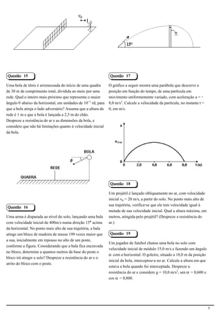 2.1.1.8                                                        2.1.1.8




Questão 15                                                    Questão 17

Uma bola de tênis é arremessada do início de uma quadra       O gráfico a seguir mostra uma parábola que descreve a
de 30 m de comprimento total, dividida ao meio por uma        posição em função do tempo, de uma partícula em
rede. Qual o inteiro mais próximo que representa o maior      movimento uniformemente variado, com aceleração a = -
ângulo š abaixo da horizontal, em unidades de 10−¢ rd, para   8,0 m/s£. Calcule a velocidade da partícula, no instante t =
que a bola atinja o lado adversário? Assuma que a altura da   0, em m/s.
rede é 1 m e que a bola é lançada a 2,5 m do chão.
Despreze a resistência do ar e as dimensões da bola, e
considere que não há limitações quanto à velocidade inicial
da bola.
                                                                                                           2.1.1.8




                                            2.1.1.8




                                                              Questão 18

                                                              Um projétil é lançado obliquamente no ar, com velocidade
                                                              inicial v³ = 20 m/s, a partir do solo. No ponto mais alto de
                                                              sua trajetória, verifica-se que ele tem velocidade igual à
Questão 16
                                                              metade de sua velocidade inicial. Qual a altura máxima, em
Uma arma é disparada ao nível do solo, lançando uma bala      metros, atingida pelo projétil? (Despreze a resistência do
com velocidade inicial de 400m/s numa direção 15° acima       ar.)
da horizontal. No ponto mais alto de sua trajetória, a bala
atinge um bloco de madeira de massa 199 vezes maior que       Questão 19
a sua, inicialmente em repouso no alto de um poste,
                                                              Um jogador de futebol chutou uma bola no solo com
conforme a figura. Considerando que a bala fica encravada
                                                              velocidade inicial de módulo 15,0 m/s e fazendo um ângulo
no bloco, determine a quantos metros da base do poste o
                                                              ‘ com a horizontal. O goleiro, situado a 18,0 m da posição
bloco irá atingir o solo? Despreze a resistência do ar e o
                                                              inicial da bola, interceptou-a no ar. Calcule a altura em que
atrito do bloco com o poste.
                                                              estava a bola quando foi interceptada. Despreze a
                                                              resistência do ar e considere g = 10,0 m/s£, sen ‘ = 0,600 e
                                                              cos ‘ = 0,800.




                                                                                                                              5
 