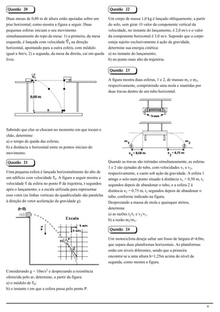 Questão 20                                                      Questão 22

Duas mesas de 0,80 m de altura estão apoiadas sobre um          Um corpo de massa 1,0 kg é lançado obliquamente, a partir
piso horizontal, como mostra a figura a seguir. Duas            do solo, sem girar. O valor da componente vertical da
pequenas esferas iniciam o seu movimento                        velocidade, no instante do lançamento, é 2,0 m/s e o valor
simultaneamente do topo da mesa: 1) a primeira, da mesa         da componente horizontal é 3,0 m/s. Supondo que o corpo
esquerda, é lançada com velocidade ¬³ na direção                esteja sujeito exclusivamente à ação da gravidade,
horizontal, apontando para a outra esfera, com módulo           determine sua energia cinética:
igual a 4m/s; 2) a segunda, da mesa da direita, cai em queda    a) no instante do lançamento;
livre.                                                          b) no ponto mais alto da trajetória.

                                                                Questão 23

                                                                A figura mostra duas esferas, 1 e 2, de massas m e m‚,
                                                                respectivamente, comprimindo uma mola e mantidas por
                                             2.1.1.8
                                                                duas travas dentro de um tubo horizontal.




                                                                                                            2.1.1.8

Sabendo que elas se chocam no momento em que tocam o
chão, determine:
a) o tempo de queda das esferas;
b) a distância x horizontal entre os pontos iniciais do
movimento.

Questão 21                                                      Quando as travas são retiradas simultaneamente, as esferas
                                                                1 e 2 são ejetadas do tubo, com velocidades v e v‚,
Uma pequena esfera é lançada horizontalmente do alto de         respectivamente, e caem sob ação da gravidade. A esfera 1
um edifício com velocidade «³. A figura a seguir mostra a       atinge o solo num ponto situado à distância x = 0,50 m, t
velocidade « da esfera no ponto P da trajetória, t segundos     segundos depois de abandonar o tubo, e a esfera 2 à
após o lançamento, e a escala utilizada para representar        distância x‚ = 0,75 m, t‚ segundos depois de abandonar o
esse vetor (as linhas verticais do quadriculado são paralelas   tubo, conforme indicado na figura.
à direção do vetor aceleração da gravidade g).                  Desprezando a massa de mola e quaisquer atritos,
                                                                determine
                                                                a) as razões t‚/t e v‚/v.
                                                                b) a razão m‚/m.

                                             2.1.1.8            Questão 24

                                                                Um motociclista deseja saltar um fosso de largura d=4,0m,
                                                                que separa duas plataformas horizontais. As plataformas
                                                                estão em níveis diferentes, sendo que a primeira
                                                                encontra-se a uma altura h=1,25m acima do nível da
                                                                segunda, como mostra a figura.

Considerando g = 10m/s£ e desprezando a resistência
oferecida pelo ar, determine, a partir da figura:
a) o módulo de «³;
b) o instante t em que a esfera passa pelo ponto P.



                                                                                                                              6
 