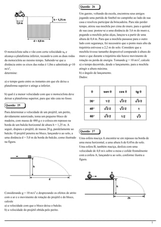 Questão 26

                                                              Um garoto, voltando da escola, encontrou seus amigos
                                                              jogando uma partida de futebol no campinho ao lado de sua
                                            2.1.1.8           casa e resolveu participar da brincadeira. Para não perder
                                                              tempo, atirou sua mochila por cima do muro, para o quintal
                                                              de sua casa: postou-se a uma distância de 3,6 m do muro e,
                                                              pegando a mochila pelas alças, lançou-a a partir de uma
                                                              altura de 0,4 m. Para que a mochila passasse para o outro
                                                              lado com segurança, foi necessário que o ponto mais alto da
                                                              trajetória estivesse a 2,2 m do solo. Considere que a
O motociclista salta o vão com certa velocidade u³ e          mochila tivesse tamanho desprezível comparado à altura do
alcança a plataforma inferior, tocando-a com as duas rodas    muro e que durante a trajetória não houve movimento de
da motocicleta ao mesmo tempo. Sabendo-se que a               rotação ou perda de energia. Tomando g = 10 m/s£, calcule
distância entre os eixos das rodas é 1,0m e admitindo g=10    a) o tempo decorrido, desde o lançamento, para a mochila
m/s£,                                                         atingir a altura máxima.
determine:                                                    b) o ângulo de lançamento.
                                                              Dados:
a) o tempo gasto entre os instantes em que ele deixa a
plataforma superior e atinge a inferior.

b) qual é a menor velocidade com que o motociclista deve
deixar a plataforma superior, para que não caia no fosso.                                                2.1.1.8

Questão 25

Para determinar a velocidade de um projétil, um perito,
devidamente autorizado, toma um pequeno bloco de
madeira, com massa de 480 g e o coloca em repouso na
borda de um balcão horizontal de altura h = 1,25 m. A
seguir, dispara o projétil, de massa 20 g, paralelamente ao
                                                              Questão 27
balcão. O projétil penetra no bloco, lançando-o ao solo, a
uma distância d = 5,0 m da borda do balcão, como ilustrado    Uma esfera maciça A encontra-se em repouso na borda de
na figura.                                                    uma mesa horizontal, a uma altura h de 0,45m do solo.
                                                              Uma esfera B, também maciça, desliza com uma
                                                              velocidade de 4,0 m/s sobre a mesa e colide frontalmente
                                                              com a esfera A, lançando-a ao solo, conforme ilustra a
                                                              figura.
                                            2.1.1.8




                                                                                                         2.1.1.8



Considerando g = 10 m/s£ e desprezando os efeitos de atrito
com o ar e o movimento de rotação do projétil e do bloco,
calcule
a) a velocidade com que o bloco deixa o balcão.
b) a velocidade do projétil obtida pelo perito.



                                                                                                                            7
 
