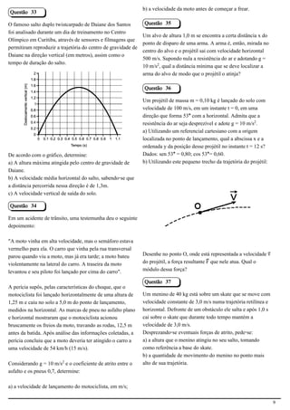 b) a velocidade da moto antes de começar a frear.
Questão 33

O famoso salto duplo twistcarpado de Daiane dos Santos         Questão 35
foi analisado durante um dia de treinamento no Centro
                                                               Um alvo de altura 1,0 m se encontra a certa distância x do
Olímpico em Curitiba, através de sensores e filmagens que
                                                               ponto de disparo de uma arma. A arma é, então, mirada no
permitiram reproduzir a trajetória do centro de gravidade de
                                                               centro do alvo e o projétil sai com velocidade horizontal
Daiane na direção vertical (em metros), assim como o
                                                               500 m/s. Supondo nula a resistência do ar e adotando g =
tempo de duração do salto.
                                                               10 m/s£, qual a distância mínima que se deve localizar a
                                                               arma do alvo de modo que o projétil o atinja?

                                                               Questão 36

                                            2.1.1.8            Um projétil de massa m = 0,10 kg é lançado do solo com
                                                               velocidade de 100 m/s, em um instante t = 0, em uma
                                                               direção que forma 53° com a horizontal. Admita que a
                                                               resistência do ar seja desprezível e adote g = 10 m/s£.
                                                               a) Utilizando um referencial cartesiano com a origem
                                                               localizada no ponto de lançamento, qual a abscissa x e a
                                                               ordenada y da posição desse projétil no instante t = 12 s?
De acordo com o gráfico, determine:                            Dados: sen 53° = 0,80; cos 53°= 0,60.
a) A altura máxima atingida pelo centro de gravidade de        b) Utilizando este pequeno trecho da trajetória do projétil:
Daiane.
b) A velocidade média horizontal do salto, sabendo-se que
a distância percorrida nessa direção é de 1,3m.
c) A velocidade vertical de saída do solo.
                                                                                                            2.1.2.11
Questão 34

Em um acidente de trânsito, uma testemunha deu o seguinte
depoimento:

"A moto vinha em alta velocidade, mas o semáforo estava
vermelho para ela. O carro que vinha pela rua transversal
parou quando viu a moto, mas já era tarde; a moto bateu        Desenhe no ponto O, onde está representada a velocidade «
violentamente na lateral do carro. A traseira da moto          do projétil, a força resultante ù que nele atua. Qual o
levantou e seu piloto foi lançado por cima do carro".          módulo dessa força?

                                                               Questão 37
A perícia supôs, pelas características do choque, que o
motociclista foi lançado horizontalmente de uma altura de      Um menino de 40 kg está sobre um skate que se move com
1,25 m e caiu no solo a 5,0 m do ponto de lançamento,          velocidade constante de 3,0 m/s numa trajetória retilínea e
medidos na horizontal. As marcas de pneu no asfalto plano      horizontal. Defronte de um obstáculo ele salta e após 1,0 s
e horizontal mostraram que o motociclista acionou              cai sobre o skate que durante todo tempo mantém a
bruscamente os freios da moto, travando as rodas, 12,5 m       velocidade de 3,0 m/s.
antes da batida. Após análise das informações coletadas, a     Desprezando-se eventuais forças de atrito, pede-se:
perícia concluiu que a moto deveria ter atingido o carro a     a) a altura que o menino atingiu no seu salto, tomando
uma velocidade de 54 km/h (15 m/s).                            como referência a base do skate.
                                                               b) a quantidade de movimento do menino no ponto mais
Considerando g = 10 m/s£ e o coeficiente de atrito entre o     alto de sua trajetória.
asfalto e os pneus 0,7, determine:

a) a velocidade de lançamento do motociclista, em m/s;

                                                                                                                              9
 