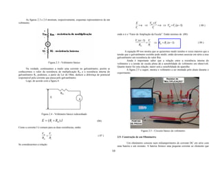 As figuras 2.3 e 2.4 mostram, respectivamente, esquemas representativos de um
voltímetro.                                                                                                  E        V +V
                                                                                                                = n ⇒ m i = n ⇒ Vm =Vi .(n −1)                           ( 08 )
                                                                                                             Vi        Vi

                                                                                            onde n é o “Fator de Ampliação da Escala”. Então teremos de (08):

                                                                                                            Vi .(n −1) Vi
                                                                                                                      =       ⇒ Rm = Ri .(n −1)                        ( 09 )
                                                                                                                Rm      Ri

                                                                                                   A equação 09 nos mostra que se quisermos medir tensões n vezes maiores que a
                                                                                            tensão que o galvanômetro sozinho pode medir, então devemos associar em série a esse
                                                                                            galvanômetro um resistência de valor Rm.
                                                                                                     Ainda é importante saber que a relação entre a resistência interna do
                              Figura 2.3 - Voltímetro básico                                voltímetro e a tensão de escala plena dá a sensibilidade do voltímetro em ohms/volt.
                                                                                            Quanto maior for esta relação, maior será a sensibilidade do aparelho.
      Na verdade, continuamos a medir uma corrente no galvanômetro, porém se                         A figura 2.5 a seguir, mostra o voltímetro a ser montado pelo aluno durante o
conhecermos o valor da resistência de multiplicação Rm e a resistência interna do           experimento.
galvanômetro Ri, podemos, a partir da Lei de Ohm, deduzir a diferença de potencial
responsável pela corrente que passa pelo galvanômetro.
      Logo, de acordo com a figura 4:



                                         Rm
                               E
                                                          A




                     Figura 2.4 - Voltímetro básico redesenhado

                     E = (Ri + Rm ). I                                  (06)

Como a corrente I é comum para as duas resistências, então:
                                                                                                                  Figura 2.5 – Circuito básico do voltímetro
                     Vm Vi
                       =                                                 ( 07 )
                                                                                            3.5- Construção de um Ohmímetro
                     Rm Ri
                                                                                                    Um ohmímetro consiste num miliamperímetro de corrente DC em série com
Se considerarmos a relação:
                                                                                            uma bateria e um reostato. A bateria fornece uma pequena corrente ao elemento que
                                                                                       10
 