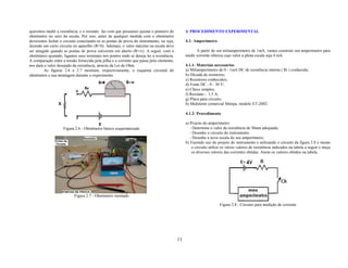 queremos medir a resistência, e o reostato faz com que possamos ajustar o ponteiro do          4. PROCEDIMENTO EXPERIMENTAL
ohmímetro no zero da escala. Por isso, antes de qualquer medida com o ohmímetro
deveremos fechar o circuito conectando-se as pontas de prova do instrumento, ou seja,          4.1- Amperímetro
fazendo um curto circuito no aparelho (R=0). Ademais, o valor máximo na escala deve
ser atingido quando as pontas de prova estiverem em aberto (R=∞). A seguir, com o                    A partir de um miliamperímetro de 1mA, vamos construir um amperímetro para
ohmímetro ajustado, ligamos seus terminais nos pontos onde se deseja ler a resistência.        medir corrente elétrica cujo valor a plena escala seja 4 mA.
A comparação entre a tensão fornecida pela pilha e a corrente que passa pelo elemento,
nos dará o valor desejado da resistência, através da Lei de Ohm.                               4.1.1- Materiais necessários
         As figuras 2.6 e 2.7 mostram, respectivamente, o esquema circuital do                 a) Miliamperímetro de 0 - 1mA DC de resistência interna ( Ri ) conhecida;
ohmímetro e sua montagem durante o experimento.                                                b) Década de resistores;
                                                                                               c) Resistores conhecidos;
                                                                                               d) Fonte DC - 0 - 30 V;
                                                                                               e) Chave simples;
                                                                                               f) Reostato - 1,5 A;
                                                                                               g) Placa para circuito;
                                                                                               h) Multiteste comercial Minipa, modelo ET-2082.

                                                                                               4.1.2- Procedimento

                                                                                               a) Projeto do amperímetro:
                    Figura 2.6 - Ohmímetro básico esquematizado                                   - Determine o valor da resistência de Shunt adequada;
                                                                                                  - Desenhe o circuito do instrumento;
                                                                                                  - Desenhe a nova escala do seu amperímetro;
                                                                                               b) Fazendo uso do projeto do instrumento e utilizando o circuito da figura 2.8 e monte
                                                                                                   o circuito utilize os vários valores de resistência indicados na tabela a seguir e meça
                                                                                                   os diversos valores das correntes obtidas. Anote os valores obtidos na tabela.




                           Figura 2.7 - Ohmímetro montado

                                                                                                                    Figura 2.8 - Circuito para medição de corrente




                                                                                          11
 