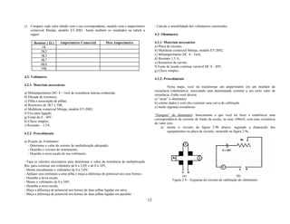 c)   Compare cada valor obtido com o seu correspondente, medido com o amperímetro             - Calcule a sensibilidade dos voltímetros construídos.
     comercial Minipa, modelo ET-2082. Anote também os resultados na tabela a
     seguir:                                                                                  4.3- Ohmímetro

       Resistor ( Ω )    Amperímetro Comercial            Meu Amperímetro                     4.3.1- Materiais necessários
            1K                                                                                a) Placa de circuito;
            2K2                                                                               b) Multiteste comercial Minipa, modelo ET-2082;
            3K3                                                                               c) Miliamperímetro DC 0 - 1mA;
            4K7                                                                               d) Reostato 1,5 A;
                                                                                              e) Resistores de carvão;
            6K8
                                                                                              f) Fonte de tensão contínua variável DC 0 - 30V;
            10K
                                                                                              g) Chave simples.
4.2- Voltímetro
                                                                                              4.3.2- Procedimento
4.2.1- Materiais necessários
                                                                                                       Nesta etapa, você irá transformar um amperímetro em um medidor de
                                                                                              resistência (ohmímetro), associando uma determinada corrente a um certo valor de
a) Miliamperímetro DC/ 0 - 1mA de resistência interna conhecida;
                                                                                              resistência. Então você deverá:
b) Década de resistores;
                                                                                              a) “zerar” o ohmímetro
c) Pilha e associação de pilhas;
                                                                                              b) coletar dados e com eles construir uma curva de calibração
d) Resistores de 2K7 e 10K;
                                                                                              c) medir algumas resistências
e) Multiteste comercial Minipa, modelo ET-2082;
f) Fios para ligação;
                                                                                              “Zeragem” do ohmímetro: basicamente o que você irá fazer é estabelecer uma
g) Fonte de 0 - 30V;
                                                                                              correspondência da corrente de fundo de escala, no caso 100mA, com uma resistência
h) Chave simples;
                                                                                              de valor zero.
i) Reostato – 1,5A.
                                                                                                  a) monte o circuito da figura 2.9b abaixo, seguindo a disposição dos
                                                                                                       equipamentos na placa de circuito, mostrado na figura 2.9a.
4.2.2- Procedimento

a) Projeto do Voltímetro:
   - Determine o valor do resistor de multiplicação adequado;
   - Desenhe o circuito do instrumento;
   - Desenhe a nova escala do seu voltímetro;

- Faça os cálculos necessários para determinar o valor da resistência de multiplicação
Rm para construir um voltímetro de 0 a 3,0V e de 0 a 10V;
- Monte inicialmente o voltímetro de 0 a 3,0V;
- Aplique seus terminais a uma pilha e meça a diferença de potencial nos seus bornes;
                                                                                                                  (a)                                    (b)
- Desenhe a nova escala;
                                                                                                           Figura 2.9 – Esquema do circuito de calibração do ohmímetro
- Monte o voltímetro de 0 a 10V;
- Desenhe a nova escala;
- Meça a diferença de potencial nos bornes de duas pilhas ligadas em série;
- Meça a diferença de potencial nos bornes de duas pilhas ligadas em paralelo.
                                                                                         12
 