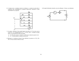 d) A relação entre a resistência interna do voltímetro e a tensão da escala plena é          b) Em papel milimetrado, desenhe a curva de calibração i x R para o seu ohmímetro.
   conhecida como sensibilidade do voltímetro (ohms/volts). Determine a maior
   sensibilidade do seu aparelho.




3. Um simples ohmímetro é feito quando ligamos uma pilha de 1,5V em série com um
    resistor Rv e um miliamperímetro de (I = 1,0 mA), como é mostrado na figura
    abaixo. Rv está ajustado de modo que quando:
    •   R = 0Ω (curto circuito), o ponteiro se deflete para o fundo de escala de 1mA.
    •   R = ∞ (circuito aberto), o ponteiro está em zero.

a) Determine, as resistências externas R para deflexões do ponteiro de: 10%, 30%,
   50%, 70% da corrente de fundo de escala.




                                                                                        14
 