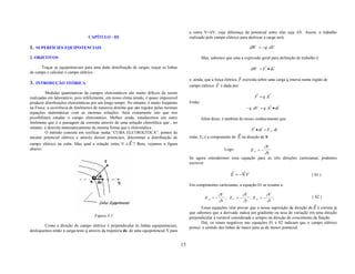 a outra V+∆V, cuja diferença de potencial entre elas seja ∆V. Assim, o trabalho
                                  CAPÍTULO - III                                               realizado pelo campo elétrico para deslocar a carga será:

1. SUPERFÍCIES EQUIPOTENCIAIS                                                                                                      dW = −q . dV

2. OBJETIVOS                                                                                            Mas, sabemos que uma a expressão geral para definição de trabalho é:
                                                                                                                                          r    r
      Traçar as equipotenciais para uma dada distribuição de cargas, traçar as linhas                                               dW = F • ds
de campo e calcular o campo elétrico.
                                                                                                                              r
                                                                                               e, ainda, que a força elétrica F exercida sobre uma carga q imersa numa região de
3. INTRODUÇÃO TEÓRICA                                                                                           r
                                                                                               campo elétrico E é dada por:
          Medidas quantitativas de campos eletrostáticos são muito difíceis de serem                                                   r      r
realizadas em laboratório, pois infelizmente, em nosso clima úmido, é quase impossível                                                F = q .E
produzir distribuições eletrostáticas por um longo tempo. No entanto, é muito freqüente        Então:                                            r    r
na Física a ocorrência de fenômenos de natureza distinta que são regidos pelas mesmas                                            − q . dV = q . E • ds
equações matemáticas com as mesmas soluções. Será exatamente isto que nos
possibilitará estudar o campo eletrostático. Melhor ainda, estudaremos um outro                         Além disso, é também do nosso conhecimento que:
fenômeno que é a passagem da corrente através de uma solução eletrolítica que , no
entanto, é descrita matematicamente da mesma forma que a eletrostática.                                                              r    r
                                                                                                                                    E • ds = E .ds
                                                                                                                                             S
          O método consiste em verificar numa “CUBA ELETROLÍTICA”, pontos de                                              r
mesmo potencial elétrico e através desses potenciais, determinar a distribuição de             onde, Es é a componente de E na direção de S:
                                                          r
campo elétrico na cuba. Mas qual a relação entre V e E ? Bem, vejamos a figura
abaixo:                                                                                                                                      ∂V
                                                                                                                     Logo:          ES = −
                                                                                                                                             ∂S
                                                                                               Se agora estendermos essa equação para as três direções cartesianas, podemos
                                                                                               escrever:
                                                                                                                        r    r
                                                                                                                        E = −∇V                                        ( 01 )

                                                                                               Em componentes cartesianas, a equação 01 se resume a:

                                                                                                                  ∂V          ∂V         ∂V                            ( 02 )
                                                                                                          EX =−      ; EY = −    ; EZ =−    ;
                                                                                                                  ∂x          ∂y         ∂z
                                                                                                                                                                         r
                                                                                                      Essas equações vêm provar que a nossa suposição da direção de E é correta já
                                                                                               que sabemos que a derivada indica um gradiente ou taxa de variação em uma direção
                                      Figura 3.1                                               perpendicular à variável considerada e sempre na direção de crescimento da função.
                                                                                                      Daí, os sinais negativos nas equações 01 e 02 indicam que o campo elétrico
        Como a direção do campo elétrico é perpendicular às linhas equipotenciais,             possui o sentido das linhas de maior para as de menor potencial.
desloquemos então a carga-teste q através da trajetória ds, de uma equipotencial V para


                                                                                          15
 