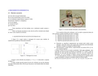4. PROCEDIMENTO EXPERIMENTAL

4.1 - Materiais necessários

a)   Uma cuba com papel milimetrado;
b)   Um auto-transformador Variac de 0-240V;
c)   Um multímetro digital Minipa, modelo ET-2082;
d)   Eletrodos cilíndricos e retangulares;
e)   Fios de ligação;
f)   Solução de NaCl;
g)   Uma chave.

         Nesta experiência você fará medidas com o multímetro usando somente o
voltímetro.                                                                                               Figura 3.3: Circuito montado utilizando a cuba eletrolítica.
         Sobre sua bancada encontram-se uma cuba de acrílico contendo uma solução
de NaCl e dois conjuntos de eletrodos.                                                              Com a ponteira solta (p) do voltímetro, você vai medir os potenciais dentro da
                                                                                            cuba contendo a solução eletrolítica de NaCl. Considere:
                                                                                                  A1 . Superfície que passa pelo ponto (x,y) = (0,0)
          I - EQUIPOTENCIAIS DE DUAS PLACAS PARALELAS                                             A2 . Superfície que passa pelo ponto (x,y) = (0,2)
                                                                                                  A3 . Superfície que passa pelo ponto (x,y) = (0,4)
      A figura 3.2 a seguir mostra a montagem do circuito para medidas de                         A4 . Superfície que passa pelo ponto (x,y) = (0,-2)
equipotenciais geradas por duas placas paralelas.                                                 A5 . Superfície que passa pelo ponto (x,y) = (0,-4)

                                   chave                                                        a)   Determine as superfícies equipotenciais que passam pelos pontos acima
                                                                                                     indicados. Ache pelo menos cinco pontos para caracterizar uma determinada
                                                                                                     superfície. Coloque os resultados na folha de dados.
                                                                                                b) Para determinar o campo elétrico, respectivamente, nos pontos (0,0) e (2,-4),
                                                                                                     use a seguinte logística:
                                                                                                - Coloque a ponta de prova no ponto considerado. Ande meio centímetro para
                                                                                                 cada lado em torno do ponto na direção da coordenada “X” e anote o valor do
                                                                                                 potencial em cada uma das duas posições. Com isto você terá condições de
                                                                                                 determinar ∆x e ∆V na direção X. Repita o mesmo procedimento para o eixo
                         Figura 3.2 - Montagem do circuito                                       “Y”. Em outras palavras, encontre os valores dos potenciais nos seguintes pontos
                                                                                                 a seguir assinalados e coloque os resultados obtidos na folha de dados.
                                                                                                 (0.5, 0), (-0.5, 0), (0, 0.5), (0, -0.5) e (1.5, -4), (2.5, -4), (2.0, -3.5), (2.0, -4.5)
        Coloque os dois eletrodos nas posições y = +5 e y = -5, observando o esquema
da figura 3.3.
        A seguir, prenda uma das pontas de prova do voltímetro em um dos eletrodos
deixando a outra ponta solta a fim de que esta possa se movimentar dentro da solução
eletrolítica.

                                                                                       16
 