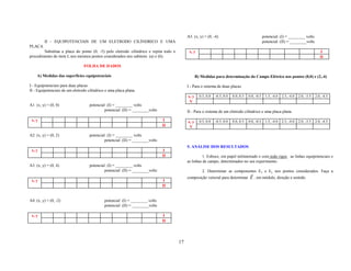 A5. (x, y) = (0, -4)                                   potencial: (I) = ________ volts
         II - EQUIPOTENCIAIS DE UM ELETRODO CILÍNDRICO E UMA                                                                                      potencial: (II) = ________volts
PLACA
        Substitua a placa do ponto (0, -5) pelo eletrodo cilíndrico e repita todo o         x, y                                                                                           I
procedimento do item I, nos mesmos pontos considerados nos subitens (a) e (b).                                                                                                            II

                                FOLHA DE DADOS

    A) Medidas das superfícies equipotenciais                                                     B) Medidas para determinação do Campo Elétrico nos pontos (0,0) e (2,-4)

I - Equipotenciais para duas placas.                                                       I - Para o sistema de duas placas
II - Equipotenciais de um eletrodo cilíndrico e uma placa plana.
                                                                                           x, y     0.5, 0.0   -0.5, 0.0   0.0, 0.5   0.0, -0.5    1.5, -4.0   2.5, -4.0   2.0, -3.5   2.0, -4.5
                                                                                            V
A1. (x, y) = (0, 0)                 potencial: (I) = ________ volts
                                             potencial: (II) = ________volts               II - Para o sistema de um eletrodo cilíndrico e uma placa plana

 x, y                                                                           I          x, y     0.5, 0.0   -0.5, 0.0   0.0, 0.5   0.0, -0.5    1.5, -4.0   2.5, -4.0   2.0, -3.5   2.0, -4.5
                                                                               II           V

A2. (x, y) = (0, 2)                 potencial: (I) = ________ volts
                                             potencial: (II) = ________volts
                                                                                           5. ANÁLISE DOS RESULTADOS
 x, y                                                                           I
                                                                               II                    1. Esboce, em papel milimetrado e com todo rigor, as linhas equipotenciais e
                                                                                           as linhas de campo, determinados no seu experimento.
A3. (x, y) = (0, 4)                 potencial: (I) = ________ volts
                                             potencial: (II) = ________volts                          2. Determinar as componentes Ex e Ey nos pontos considerados. Faça a
                                                                                                                                       r
                                                                                           composição vetorial para determinar E , em módulo, direção e sentido.
 x, y                                                                           I
                                                                               II


A4. (x, y) = (0, -2)                         potencial: (I) = ________ volts
                                             potencial: (II) = ________volts

 x, y                                                                           I
                                                                               II




                                                                                      17
 
