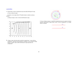 6. QUESTÕES:

1. A figura abaixo, mostra as equipotenciais para uma dada distribuição de carga.
   a) Trace as linhas de campo;
                                      r
   b) Calcule o vetor campo elétrico E (módulo direção e sentido) no ponto p
indicado;
   c) Indique na figura o sinal e a forma da distribuição de carga.


                                                                                            3. Trace as linhas de campo e as superfícies equipotenciais para um capacitor de placas
                                                                                            paralelas representado na figura abaixo. Qual o valor da componente Ex do campo
                                                                                            elétrico? Justifique.
                                                                                                                                                         +V


                                                                                                                                                        -V




2. A figura a seguir representa quatro superfícies equipotenciais “ cascas esféricas
   concêntricas “,cada uma com um potencial V conhecido. Trace as linhas de campo
   (direção e sentido). Qual a melhor distribuição de carga representa essa
   configuração?




                                                                                       18
 