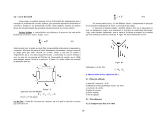 n
3.2 - Leis de Kirchhoff                                                                                                          ∑ Ii = 0                           (03)
                                                                                                                                 i =1
       Como citado no capítulo anterior, as leis de Kirchoff são fundamentais para a
resolução de problemas em circuitos elétricos, pois permitem determinar diretamente as                 Da mesma maneira que a Lei das Malhas, esta lei é simplesmente a aplicação
correntes e tensões de um determinado circuito. Neste capítulo, faremos uso prático           de um principio fundamental da física: a conservação das cargas.
dessas leis na determinação das grandezas características de um circuito elétrico.                     O raciocínio é bastante simples e também intuitivo. Em um nó não podem se
                                                                                              criar ou desaparecer cargas, pois contrariaria o principio da conservação das cargas.
      Lei das Malhas- A soma algébrica das diferenças de potencial em uma malha               Logo, como corrente representa a taxa de variação de cargas no tempo é de se esperar
fechada de um circuito elétrico é igual a zero.                                               que esta também se conserve em um nó. A figura 4.4 abaixo demonstra essa lei:

                                    n
                                   ∑ vi = 0                              (02)
                                   i =1

Intuitivamente esta lei pode ser muito bem compreendida simplesmente imaginando-se
o seguinte: diferenças de potencial estão diretamente relacionadas a energia fornecida
as cargas para que estas circulem no circuito. Então, o que esta lei afirma é
simplesmente que a soma das energias fornecidas e consumidas no circuito fechado é
zero, ou seja, ela corresponde ao Princípio de Conservação da energia, que é válida
para qualquer sistema, inclusive os elétricos. A figura 4.3 a seguir mostra um exemplo
da aplicação desta lei:
                                                                                                                                      Figura 4.4

                                                                                              Aplicando a Lei dos Nós:
                                                                                                                                  I1 = I 2 + I 3

                                                                                              4. PROCEDIMENTO EXPERIMENTAL

                                                                                              4.1 ) Material utilizado

                                                                                              a) fonte DC variável 0 - 30 V;
                                                                                              b) Multiteste comercial Minipa, modelo ET-2082;
                                                                                              c) resistores de carvão;
                                          Figura 4.3                                          d) placa de circuito;
        Aplicando a Lei das Malhas:                                                           e) chave simples;
                                   V ab −V da −V cd = 0                                       f) fios de ligação.
        Pois Vbc= 0 (fio ideal).
                                                                                              4.2 - Procedimentos
Lei dos Nós- A soma das correntes que chegam a um nó é igual a soma das correntes
que saem deste nó.                                                                            4.2.a) Comprovação da Lei de Ohm


                                                                                         20
 