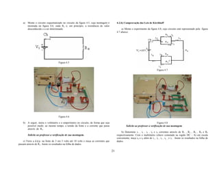 a)   Monte o circuito esquematizado no circuito da figura 4.5, cuja montagem é         4.2.b) Comprovação das Leis de Kirchhoff
         mostrada na figura 4.6, onde Rx é, em princípio, a resistência de valor
         desconhecido e a ser determinado.                                                      a) Monte o experimento da figura 4.8, cujo circuito está representado pela figura
                                                                                           4.7 abaixo:




                                     Figura 4.5

                                                                                                                                   Figura 4.7




                                     Figura 4.6

    b) A seguir, insira o voltímetro e o amperímetro no circuito, de forma que seja                                                Figura 4.8
       possível medir, ao mesmo tempo, a tensão da fonte e a corrente que passa                     Solicite ao professor a verificação de sua montagem.
       através de Rx.
                                                                                               b) Denomine i1 , i2 , i3 , i4 e i5 correntes através de R1 , R2 , R3 , R4 e R5
         Solicite ao professor a verificação de sua montagem.                              respectivamente. Com o multímetro (chave comutada na região DC - A) em escala
                                                                                           conveniente, meça i0 e i6 além de i1 , i2 , i3 , i4 , e i5 . Anote os resultados na folha de
    c) Varie a d.d.p. na fonte de 3 em 3 volts até 18 volts e meça as correntes que        dados.
passam através de Rx. Anote os resultados na folha de dados.

                                                                                      21
 
