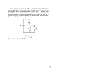 e) Um voltímetro ( resistência interna Rv ) e um amperímetro ( resistência interna
RA ) são ligados a um resistor a fim de medir o valor R da sua resistência como mostra
a figura abaixo. O valor da resistência é obtido de R = V/i, onde V é dado pela leitura
do voltímetro e i é o valor da corrente que atravessa o resistor R. Uma fração de
corrente i’ registrada pelo amperímetro passa através do voltímetro, de modo que o
quociente V/i’entre as duas leituras dá apenas um valor aparente R’ para a resistência .
Mostre que R e R’estão relacionados por:




                                 1 = 1 - 1
                                R    R '' R V
Note que se RV > >R, então R ≅ R’




                                                                                           23
 