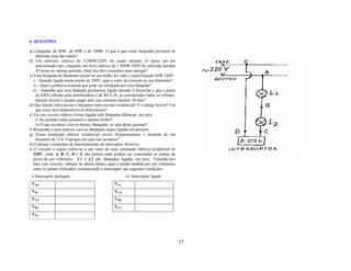 6. QUESTÕES

a) Lâmpadas de 40W, de 60W e de 100W. O que é que essas lâmpadas possuem de
    diferente uma das outras?
b) Um chuveiro elétrico de 3.200W/220V foi usado durante 15 horas em um
    determinado mês, enquanto um ferro elétrico de 1.200W/220V foi utilizado durante
    45 horas no mesmo período. Qual dos dois consumiu mais energia?
c) Uma lâmpada de filamento possui no seu bulbo de vidro a especificação 60W 220V.
   i – Quando ligada numa tensão de 200V, qual o valor da corrente no seu filamento?
   ii – Qual a potência nominal que pode ser dissipada por essa lâmpada?
  iii – Suponha que essa lâmpada permaneça ligada durante 8 horas/dia e que o preço
    do kWh cobrado pela distribuidora é de R$ 0,38, já considerados todos os tributos.
    Quanto deverá o usuário pagar pelo seu consumo durante 30 dias?
d) Que função (ões) possui o disjuntor num circuito residencial? E o antigo fusível? Em
    que esses dois dispositivos se diferenciam?
e) Em um circuito elétrico foram ligadas três lâmpadas idênticas, em série.
    i) Ao acender todas possuem o mesmo brilho?
    ii) O que acontece com as demais lâmpadas, se uma delas queimar?
f) Responda o item anterior caso as lâmpadas sejam ligadas em paralelo.
g) Numa instalação elétrica residencial ocorre freqüentemente o desarme de um
    disjuntor de 15A. Explique por que isso acontece?
h) Explique o princípio de funcionamento do interruptor threeway.
i) O circuito a seguir refere-se a um ramo de uma instalação elétrica residencial de
   220V, onde A, B, C, D e E são pontos onde podem ser conectadas as pontas de
   prova de um voltímetro. L1 e L2 são lâmpadas ligadas em série. Tomando por
   base este circuito, indique na tabela abaixo qual a tensão medida por um voltímetro
   entre os pontos indicados, considerando o interruptor nas seguintes condições:
 i) Interruptor desligado                                ii) Interruptor ligado
 VAB                                              VAC
 VBC                                              VCD
 VCD                                              VDE
 VDE                                              VEA
 VEA




                                                                                          27
 