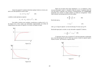 Depois de um tempo muito longo (idealmente t→ ∞), se mudarmos a chave
         Através da equação 03, podemos determinar qualquer tensão no circuito, pois         inversora da posição 1 para a 3, retiramos a fonte do circuito. O capacitor então está
pela Lei de Ohm aplicada ao resistor, temos                                                  com uma tensão E aplicada a seus terminais. Consequentemente, ele irá descarregar
                                            −t                                               produzindo uma corrente no sentido contrário ao sentido do carregamento. Vamos
                         VC = E − VR = E.e τ               (04)                              então examinar essa descarga através da lei das malhas:

e também a tensão aplicada ao capacitor                                                                                             dq q
                                                  −t                                                                           R.     + =0                           (06)
                                                                                                                                    dt C
                       V C = E −V R = E (1 − e    RC
                                                       )    (05)
                                                                                             Resolvendo para q,

         Para melhor visualizar esses resultados, consideremos os gráficos de VR e VC                                                        −t
das figuras 6.2a e 6.2b a seguir, que representam, respectivamente, um esboço do                                                I = I0 . e    τ
                                                                                                                                                                      (07)
comportamento das tensões no capacitor e no resistor em função do tempo.
                                                                                             onde, q0 é a Carga do capacitor no inicio da descarga. No nosso caso q0=CE.

                                                                                             Resolvendo agora para a corrente, ou seja, derivando a equação 07, obtem-se

                                                                                                                                       −t                −t
                                                                                                                               q0
                                                                                                                        i =−      .e   τ
                                                                                                                                            = −i 0 . e   τ    (08)
                                                                                                                               RC

                                                                                                      É importante observar que as equações 07 e 08 foram deduzidas considerando
                                                                                             que o inicio da descarga foi em t=0. Nesse caso teremos a tensão no capacitor igual a
                                                                                             tensão no resistor, que fornecerá o seguinte esboço:


                                    Figura 6.2a




                                                                                                                                    Figura 6.3

                                    Figura 6.2b


                                                                                        29
 