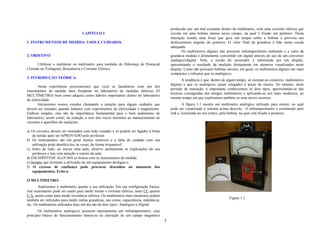produzido por um ímã existente dentro do multímetro, com uma corrente elétrica que
                                    CAPÍTULO I                                                circula em uma bobina imersa nesse campo, na qual é fixado um ponteiro. Desta
                                                                                              interação resulta uma força que gera um torque sobre a bobina e provoca um
1. INSTRUMENTOS DE MEDIDA: USOS E CUIDADOS.                                                   deslocamento angular do ponteiro. O valor final da grandeza é lido numa escala
                                                                                              adequada.
                                                                                                     Os multímetros digitais não possuem miliamperímetro embutido e a valor da
2. OBJETIVO                                                                                   grandeza medida é diretamente convertido em digital através do uso de um conversor
                                                                                              analógico/digital. Nele, a escala do mostrador é substituída por um display,
      Utililizar o multiteste ou multímetro para medidas de Diferença de Potencial            apresentando o resultado da medição diretamente em números visualizados neste
(Tensão ou Voltagem), Resistência e Corrente Elétrica.                                        display. Como não possuem bobinas móveis, em geral, os multímetros digitais são mais
                                                                                              compactos e robustos que os analógicos.
3. INTRODUÇÃO TEÓRICA:
                                                                                                      A tendência é que, dentro de algum tempo, só existam no comércio multímetros
                                                                                              digitais e que os analógicos sejam relegados à peças de museu. No entanto, neste
        Nesta experiência procuraremos que você se familiarize com um dos
                                                                                              período de transição, é importante conhecermos os dois tipos, aproveitando-se das
instrumentos de medida mais freqüente no laboratório de medidas elétricas (O
                                                                                              técnicas consagradas dos antigos multímetros e aplicando-as aos mais modernos, ao
MULTÍMETRO) bem como adquira certos hábitos importantes dentro do laboratório
                                                                                              mesmo tempo em que exploramos também os seus novos recursos.
de eletricidade
        Iniciaremos nossos estudos chamando a atenção para alguns cuidados que                        A figura 1.1 mostra um multímetro analógico utilizado para ensino, no qual
devem ser tomados quando lidamos com experimentos de eletricidade e magnetismo.               pode ser visualizado o sistema acima descrito. O miliamperímetro é constituído pelo
Embora simples, eles são de importância fundamental para o bom andamento do                   imã e, localizada no seu centro, pela bobina, na qual está fixado o ponteiro.
laboratório, assim como, na redução a zero dos riscos inerentes ao manuseamento de
circuitos e aparelhos de medições.

a) Os circuitos devem ser montados com todo cuidado e só podem ser ligados à fonte
    de tensão após ser APROVADO pelo professor.
b) Os instrumentos são em geral muitos sensíveis e a falta de cuidado com sua
    utilização pode danificá-los, às vezes, de forma irreparável.
c) Antes de tudo, ao iniciar uma aula, observe atentamente as explicações do seu
    professor e leia com atenção o roteiro da aula.
d) EM HIPÓTESE ALGUMA se brinca com os instrumentos de medida.
e) Sempre que terminar a utilização de um equipamento desligue-o.
f) O excesso de confiança pode provocar descuidos no manuseio dos
    equipamentos. Evite-o.

O MULTÍMETRO:
        Analisemos o multímetro quanto a sua utilização. Em sua configuração básica,
este instrumento pode ser usado para medir tensão e corrente elétrica, tanto CC quanto
C.A, assim como para medir resistência elétrica. Os multímetros mais modernos podem
                                                                                                                                   Figura 1.1
também ser utilizados para medir outras grandezas, tais como, capacitância, indutância,
etc. Os multímetros utilizados hoje em dia são de dois tipos: Analógico e Digital.
       Os multímetros analógicos possuem internamente um miliamperímetro, cujo
princípio básico de funcionamento baseia-se na interação de um campo magnético
                                                                                          3
 