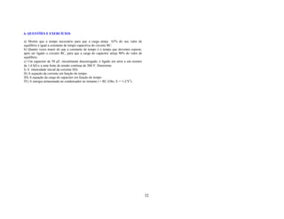 6. QUESTÕES E EXERCÍCIOS

a) Mostre que o tempo necessário para que a carga atinja 63% do seu valor de
equilíbrio é igual a constante de tempo capacitiva do circuito RC.
b) Quanto vezes maior do que a constante de tempo é o tempo que devemos esperar,
após ser ligado o circuito RC, para que a carga do capacitor atinja 90% do valor de
equilíbrio.
c) Um capacitor de 50 µF, inicialmente descarregado, é ligado em série a um resistor
de 1,6 kΩ e a uma fonte de tensão contínua de 200 V. Determine:
I) A intensidade inicial da corrente I(0).
II) A equação da corrente em função do tempo.
III) A equação da carga do capacitor em função do tempo
IV) A energia armazenada no condensador no instante t = RC (Obs. E = ½ CV2) .




                                                                                       32
 