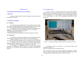 CAPÍTULO - VII                                                3.2.1 - Estrutura externa

1. INSTRUMENTOS DE MEDIDAS: OSCILOSCÓPIO.                                                               A figura 7.1 mostra o osciloscópio Peak Tech, modelo 2020GN 20MHz,
                                                                                                utilizado no Laboratório de Ensino de Física do DFTE.. Nela, podemos visualizar as
2. OBJETIVO                                                                                     Pontas de Prova que são utilizadas para interligar o osciloscópio aos pontos de medida.
                                                                                                Elas são de dois tipos: 1 x 1 - o valor medido é o mesmo valor apresentado na tela; 10
         Aprender a efetuar medidas de Tensões, Freqüências e Diferença de Fase de              x 1 - o valor medido é 10 vezes o valor apresentado na tela (ponta de prova
sinais usando osciloscópios.                                                                    atenuadora).


3. INTRODUÇÃO TEÓRICA

3.1 - Introdução

          No estudo dos sinais, e particularmente os sinais elétricos (Tensão, Corrente,
etc.), existem 3 grandezas fundamentais para que se possa determinar o comportamento
dos sistemas frente a aplicação desses sinais: Amplitude, Freqüência e Fase.
          Um instrumento de extrema importância na medição e determinação dessas
grandezas é o Osciloscópio. Diante disso, nesta introdução, você vai aprender a:
- Manusear os controles básicos de um osciloscópio;
- Fazer medidas de Tensão e Freqüência;
- Determinar a defasagem entre sinais através da técnica das Figuras de Lissajous.

3.2 - Osciloscópio

          O osciloscópio é um aparelho cuja função básica é visualizar formas de onda e
fenômenos transitórios (pulsos). Ele foi inventado em 1897 por Ferdinand Braun.
          Qualquer grandeza física que varie com o tempo de forma cíclica ou
transitória, com instrumentos apropriados, pode ser visualizado na tela do osciloscópio.
          As imagens na tela de um osciloscópio são formados unicamente pelo                      Figura 7.1- Osciloscópio de duplo canal(traço) utilizado no Laboratório do DFTE
movimento rápido de um ponto, tanto no eixo vertical como no horizontal. Quando o
movimento do ponto é rápido a imagem que se observa na tela é uma linha.
          O osciloscópio é um equipamento utilizado em várias áreas, como na
manutenção de equipamentos médicos, náuticos, de aviação, telecomunicações,                            Os principais controles do osciloscópio e suas respectivas funções estão
automóveis, etc., sem falar que é um instrumento essencial para um profissional de              especificados na figura 7.2.
eletrônica.                                                                                     Botão Liga / Desliga: Botão lilás, indicado pela letra L.

                                                                                                Canais de entrada dos sinais a serem medidos: Canal 1(X) e Canal 2(Y) – Indicados
                                                                                                por Ex e Ey que são, respectivamente, as duas entradas para os sinais de tensão. Ambas
                                                                                                as entradas possuem as mesmas características e os mesmos controles.

                                                                                           33
 