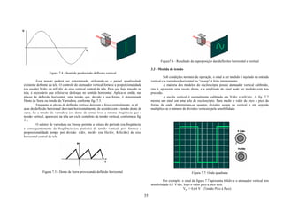 Figura7.6 - Resultado da superposição das deflexões horizontal e vertical

                                                                                                3.3 - Medida de tensão
                  Figura 7.4 - Senóide produzindo deflexão vertical
                                                                                                          Sob condições normais de operação, o sinal a ser medido é injetado na entrada
          Essa tensão poderá ser determinada, utilizando-se o painel quadriculado               vertical e a varredura horizontal ou “sweep” é feita internamente.
existente defronte da tela. O controle do atenuador vertical fornece a proporcionalidade                  A maioria dos modelos do osciloscópio possui atenuador vertical calibrado,
(ou escala) V/div ou mV/div do eixo vertical central da tela. Para que haja traçado na          isto é, apresenta uma escala direta, e a amplitude do sinal pode ser medido com boa
tela, é necessário que o feixe se desloque no sentido horizontal. Aplica-se então, nas          precisão.
placas de deflexão horizontal, uma tensão que, devido a sua forma, é denominada                           A escala vertical é normalmente calibrada em V/div e mV/div. A fig. 7.7
Dente de Serra ou tensão de Varredura, conforme fig. 7.5.                                       mostra um sinal em uma tela de osciloscópio. Para medir o valor de pico a pico da
          Enquanto as placas de deflexão vertical desviam o feixe verticalmente, as pl          forma de onda, determinam-se quantas divisões ocupa na vertical e em seguida
acas de deflexão horizontal desviam horizontalmente, de acordo com a tensão dente de            multiplica-se o número de divisões verticais pela sensibilidade.
serra. Se a tensão de varredura (ou dente de serra) tiver a mesma freqüência que a
tensão vertical, aparecerá na tela um ciclo completo da tensão vertical, conforme a fig.
7.6.
          O seletor de varredura ou Sweep permite a leitura do período (ou freqüência)
e consequentemente da freqüência (ou período) da tensão vertical, pois fornece a
proporcionalidade tempo por divisão: s/div, ms/div (ou Hz/div, KHz/div) do eixo
horizontal central da tela.




              Figura 7.5 - Dente de Serra provocando deflexão horizontal                                                      Figura 7.7: Onda quadrada

                                                                                                         Por exemplo: o sinal da figura 7.7 apresenta 6,4div e o atenuador vertical tem
                                                                                                sensibilidade 0,1 V/div, logo o valor pico a pico será:
                                                                                                                        Vpp = 0,64 V (Tensão Pico à Pico)

                                                                                           35
 