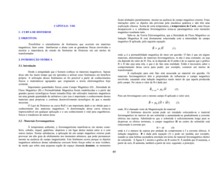 ficam alinhados paralelamente, mesmo na ausência de campo magnético externo. Estas
                                                                                             interações entre os dipolos são previstas pela mecânica quântica e não têm uma
                                CAPÍTULO - VIII                                              explicação clássica. Acima de certa temperatura, a temperatura de Curie, estas forças
                                                                                             desaparecem e a substância ferromagnética torna-se paramagnética com momento
1 - CURVA DE HISTERESE                                                                       magnético resultante nulo.
                                                                                                      Sabe-se, da Teoria Eletromagnética, que a Densidade de Fluxo Magnético ou
2. OBJETIVOS:                                                                                Indução Magnética B está diretamente relacionada com a intensidade de campo
                                                                                             magnético H aplicado, pela seguinte equação:
         Possibilitar o entendimento de fenômenos que ocorrem em materiais
                                                                                                                            r      r
magnéticos, bem como familiarizar o aluno com as grandezas físicas envolvidas e                                             B = µ .H           (1)
mostrar a importância do estudo do fenômeno de Histerese em um núcleo de
transformador.                                                                               onde µ é a permeabilidade magnética do meio em questão. O fato é que em alguns
                                                                                             materiais, denominados de materiais ferromagnéticos, m não é uma constante, ou seja
3. INTRODUÇÃO TEÓRICA                                                                        ela depende do valor de H. Ora, se m depende de H então é de se esperar que o gráfico
                                                                                             B x H não seja uma reta, o que é de fato uma realidade. Então é necessário saber o
3.1. Introdução                                                                              comportamento dessa curva para poder, por exemplo, construir um núcleo de
                                                                                             transformador.
          Desde a antigüidade que o homem conhece os materiais magnéticos. Apesar
                                                                                                      A explicação para este fato está associada ao material em questão. Os
disso não faz muito tempo que ele aprendeu a utilizar esses fenômenos em benefício
                                                                                             materiais ferromagnéticos têm a propriedade de influenciar o campo magnético
próprio. A utilização desses fenômenos só foi possível a partir de conhecimentos
                                                                                             envolvido, causando uma indução magnética muito maior do que aquela produzida
físicos e matemáticos agrupados que originaram a teoria eletromagnética hoje
                                                                                             pelo campo. No vácuo o valor de B é dado por:
existente.
          Importantes quantidades físicas como Campo Magnético (H) , Densidade de                                         r              r
Fluxo Magnético (B) e Permeabilidade Magnética foram estabelecidas e a partir daí                                         Bvá cuo = µ0 . H       (2)
grandes passos tecnológicos foram tomados.Hoje são utilizados materiais magnéticos
em uma grande quantidade de utilitários e por isso é importante o conhecimento desses        Para um ferromagneto com o mesmo campo H aplicado o valor será:
materiais para propiciar o contínuo desenvolvimento tecnológico de que o mundo                                           r        r r
necessita.                                                                                                               B = µ0 .(H + M )            (3)
          O Laço de Histerese ou curva BxH é um importante dado a ser obtido para o
conhecimento dos materiais magnéticos. A determinação dessa curva torna-se                   onde, M é chamado vetor de Magnetização do material.
imprescindível em qualquer aplicação e o seu conhecimento é vital para engenheiros,                    O fenômeno descrito acima pode ser estudado colocando-se o material
físicos e estudiosos de outras áreas.                                                        ferromagnético no interior de um solenóide e aumentando-se gradualmente a corrente
                                                                                             elétrica nas espiras. Admitindo-se que o solenóide é suficientemente longo para se
3.2 - Materiais Ferromagnéticos                                                              desprezar os efeitos terminais, o campo magnético H no centro do solenóide está
                                                                                             relacionado à corrente por
         À temperatura ambiente, o ferromagnetismo manifesta-se em metais como:                                                  H = nI         (4)
ferro, cobalto, níquel, gadolínio, disprósio e em ligas destes metais entre si e com         onde n é o número de espiras por unidade de comprimento e I a corrente elétrica. A
outros metais. Nestas substâncias, a aplicação de um campo magnético externo pode            indução magnética B é dada pela equação (3) e pode ser medida, por exemplo,
provocar um alto grau de alinhamento nos momentos atômicos, que pode permanecer              usando-se uma bobina secundária enrolada em torno do material ferromagnético dentro
mesmo na ausência do campo magnetizante. Este fenômeno ocorre porque os dipolos              do solenóide. A figura 8.1 mostra o gráfico de B contra H. À medida que H aumenta, a
magnéticos atômicos destas substâncias exercem fortes forças sobre os seus vizinhos,         partir de zero, B aumenta, também a partir de zero, seguindo, a princípio,
de modo que sobre uma pequena região do espaço chamada domínio, os momentos

                                                                                        40
 