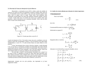3.3. Descrição da Técnica de obtenção do Laço de Histerese

          Basicamente, a construção da curva BxH se obtém a partir das medidas de              3.4. Análise do circuito utilizado para obtenção de relações importantes
valores de B a partir de valores de H aplicados ao material. Contudo, medir valores de
B e H diretamente torna-se muito difícil, já que estas duas grandezas podem variar             a) Determinação de B
muito, tanto no espaço como no tempo. Apesar disso, essas grandezas estão
intimamente correlacionadas com outras duas grandezas facilmente medidas: Corrente                     Pela Lei de Faraday:
e Tensão. A idéia então seria a de montar um circuito que se pudesse obter essas                                                               dφ
grandezas e depois relacioná-las com as grandezas desejadas. Assim, uma boa idéia                                                 vS = −          ;
seria o circuito como mostrado abaixo:                                                                                                         dt                        ( 05 )

                                                                                               mas como
                                                                                                                                                              r      r
                                                                                                                                             φ = N S ∫ B • dS
                                                                                                                                                         S
                                                                                               Considerando B constante em relação a S, obtém-se:
                                                                                                                                               φ = N S BS
                                                                                               Substituindo na equação 05 :

                                                                                                                                       d ( B. S )
                                                                                                                          vS = − N S .
                                                                                                                                           dt
                    Figura 8.4 - Circuito para obter a curva B x H                                                                         dB
                                                                                                                          vS = − N S . S .
                                                                                                                                           dt
A partir da obtenção de Vr(t) e Vc(t) pode-se traçar uma curva, semelhante a curva de          Integrando ambos os membros:
                                                                                                                                                                     dB
histerese, porem não correspondente a mesma. A curva de histerese seria então obtida
multiplicando-se a curva Vc x Vr pelos devidos fatores de escala obtidos no item                                                   ∫ v . dt = − N
                                                                                                                                         S                S   .S.∫
                                                                                                                                                                     dt
                                                                                                                                                                        . dt
posterior.
          O bom funcionamento desse circuito é devido ao seguinte: a tensão alternada                                                          ∫ v . dt
                                                                                                                                                   S
V faz com que haja, no enrolamento secundário do transformador uma tensão induzida                                                 B=−
proporcional a taxa de variação de B no núcleo do transformador. Dessa forma, para a
                                                                                                                                               N S .S
obtenção de B bastaria um circuito integrador, o que é feito pelo capacitor. Assim, sem        Aplicando a Lei de Kirchoff ao circuito do secundário, tem-se:
fazer nenhum cálculo já se sabe que a tensão Vc está relacionada com B.                                        v S − v C − R S .iS = 0
          Por outro lado, a tensão Vr está diretamente relacionada com o campo H, já                           v S = v C + R S . iS
que tanto H como Vr dependem da corrente Ip. Basta então agora determinar essas
duas relações necessárias. Outra vantagem desse circuito é que ele pode ser utilizado
tanto para núcleos já magnetizados, como para aqueles ainda não magnetizados, já que
                                                                                                               ∫ v .dt = ∫ v
                                                                                                                   S           C . dt          ∫
                                                                                                                                        + R S . iS . dt
                                                                                                                                                  1
a repetição periódica da tensão alternada tende a estabilizar o processo de
                                                                                                               ∫ v .dt = ∫ v
                                                                                                                   S           C . dt                    ∫
                                                                                                                                        + R S . C. . i S. . dt
                                                                                                                                                  C

magnetização, tornando este um ciclo periódico, não importando se já havia                                     ∫ v .dt = ∫ v
                                                                                                                   S           C . dt   + R S . C. v C                            ( 06 )
magnetismo residual.

                                                                                          42
 