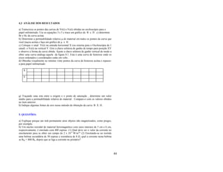 4.3 ANÁLISE DOS RESULTADOS

a) Transcreva os pontos das curvas de Vr(t) e Vc(t) obtidas no osciloscópio para o
papel milimetrado. Use as equações 3 e 5 e trace um gráfico de B x H .c) determine
Br e Hc da curva acima.
b) Determine a permeabilidade relativa µ do material em todos os pontos da curva que
você traçou acima e faça um gráfico de µ x H .
c) Coloque o sinal Vr(t) na entrada horizontal X (ou externa para o Osciloscópia de 1
canal) e Vc(t) na vertical Y. Gire a chave seletora de ganho de tempo para posição XY
e observe a forma da curva obtida. Ajuste a chave seletora de ganho vertical de modo a
obter uma curva análoga aquela da figura 8.1. Esta é uma curva de histerese onde os
eixos ordenados e coordenados estão em volts .
d) Obtenha visualmente no mínimo vinte pontos da curva de histerese acima e repasse-
a para papel milimetrado .

    X

    Y




g) Traçando uma reta entre a origem e o ponto de saturação , determine um valor
médio para a permeabilidade relativa do material . Compare-o com os valores obtidos
no item anterior .
h) Indique algumas fontes de erro nesse método de obtenção da curva B X H .


5. QUESTÕES:

a) Explique porque um ímã permanente atrai objetos não magnetizados, como pregos,
por exemplo.
b) Um núcleo toroidal de material ferromagnético com raios internos de 5 cm e 6 cm,
respectivamente, é enrolado com 400 espiras. (1) Qual deve ser o valor da corrente no
enrolamento para se obter um campo de 2 x 10-4 W/m2? (2) Enrolando-se no toróide
uma bobina secundária de 50 espiras e resistência de 8 Ω, qual a corrente nesta bobina
se BM = 800 B0, depois que se liga a corrente no primário?




                                                                                         44
 