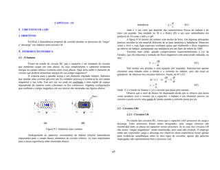 CAPÍTULO – IX                                                                                                    φ
                                                                                                                 Indutância                  L=                (01)
                                                                                                                                                   I
1. CIRCUITOS LR e LRC                                                                                   onde L é um valor que depende das características físicas do indutor e do
                                                                                              meio em questão. Sua unidade no SI é o Henry (H) e seu seus submultiplos em
2. OBJETIVOS                                                                                  potência de 10 como o mH e o µH.
                                                                                                       A figura 9.1b mostra um indutor com núcleo de ferro. Em algumas aplicações
         Verificar a dependência temporal da corrente durante os processos de “carga”         praticas introduz-se um material diferente do ar para aumentar a indutância. Materiais
e “descarga” (no indutor) num circuito LR.                                                    como o ferro e suas ligas especiais confinam quase que totalmente o fluxo magnético
                                                                                              ao interior do indutor, aumentando sua indutância por um fator da ordem de 1000.
3. INTRODUÇÃO TEÓRICA                                                                                   Veremos mais tarde, quando comprovarmos experimentalmente a Lei de
                                                                                              Faradey, que ela relaciona a variação do fluxo magnético com uma tensão induzida, ou
3.1 - O Indutor                                                                               seja:
                                                                                                                                      dφ
          Vimos no estudo do circuito RC que o capacitor é um elemento de circuito                                          V =−                                      (02)
                                                                                                                                      dt
que armazena cargas em suas placas, ou seja, simplesmente o capacitor armazena
                                                                                                        Não iremos nos prender a essa equação por enquanto. Interessa-nos apenas
energia no campo elétrico existente entre essas placas. Qual seria então o elemento de
                                                                                              encontrar uma relação entre a tensão e a corrente no indutor, pois são essas as
circuito que poderia armazenar energia em um campo magnético?
                                                                                              grandezas de interesse nos circuitos elétricos. Assim, de 01 e 02:
          A resposta para a questão acima é um elemento chamado Indutor. Sabemos
                                                                                                                                            dφ      dI
que quando uma corrente percorre um fio condutor provoca a existência de um campo                                            φ = L. I ⇒        = L.
magnético a sua volta. Este por sua vez pode ser confinado a uma região do espaço                                                           dt      dt
                                                                                                                                    dI                                (03)
dependendo da maneira como colocamos os fios condutores. Algumas configurações                                               V = L.
                                                                                                                                  dt
que confinam o campo magnético em seu interior são mostradas nas figuras abaixo:
                                                                                              Onde: V é a tensão no indutor e I é a corrente que passa pelo mesmo.
                                                                                                        Observe que o sinal de menos foi dispensado desde que se observe que assim
                                                                                              como acontece com o resistor ou o capacitor, o indutor é um elemento passivo no
                                                                                              circuito e assim ocorre uma queda de tensão quando a corrente passa por ele.


                                                                                              3.2 - Circuitos LRC

                                                                                                      3.2.1 - Circuitos LR

                                                                                                        No estudo dos circuitos RC, vimos que o capacitor sofre processos de carga e
                       (a)                                 (b)                                descarga. Estes processos foram assim designados, pois cargas elétricas são
                                                                                              transferidas entre as placas do capacitor nesses processos. Já no caso dos circuitos LR
                         Figura 9.1- Indutores mais comuns                                    não temos “cargas magnéticas” sendo transferidas, pois estas não existem. O emprego
                                                                                              então das expressões carga e descarga nos objetivos desta experiência foram apenas
         Analogamente ao capacitor, encontramos no indutor relações matemáticas               para evidenciar semelhanças entre os dois tipos de circuitos, apesar das palavras
importantes para o estudo desses elementos de circuito elétrico. As mais importantes          empregadas não representarem bem o processo real.
para a nossa experiência estão mostradas abaixo:



                                                                                         45
 
