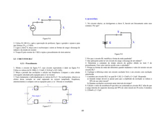 5. QUESTÕES

                                                                                              1. No circuito abaixo, ao desligarmos a chave S, haverá um faiscamento entre seus
                                                                                              contatos. Por que?




                                     Figura 9.6

2. Utilize R=100 Ω e, após a aprovação do professor, ligue o gerador e ajuste-o para
que forneça 2Vpp e 3 KHz.
3. Ligue a chave S, meça com o osciloscópio e anote as formas de carga e descarga do
indutor e da tensão do resistor.
4. Troque R pelo resistor de 1 KΩ e repita o procedimento do item anterior.
                                                                                                                                   Figura 9.8

4.3 - CIRCUITOS RLC                                                                           2. Por que o circuito RL modifica a forma da onda quadrada?
                                                                                              3. Que aplicações pode ter um circuito de carga e descarga de um indutor?
        4.3.1 - Procedimento                                                                  4. Determine a constante de tempo através do gráfico obtido no item 5 do
                                                                                              procedimento. Este valor está de acordo com o calculado?
1. Monte o circuito da figura 9.7, cujo circuito equivalente é dado na figura 9.4.            5. Porque as formas de onda são diferentes quando mudamos o valor do resistor em um
Utilize os valores de R=100Ω, L=11mH, C=0,01µF e GF=1kHz.                                     circuito RL?
2. Meça o período das oscilações e calcule sua freqüência. Compare o valor obtido             6. Explique a diferença entre um circuito oscilante livre e um circuito com oscilação
com aquele calculado pela equação para ω’ no resistor.                                        amortecida.
3. Varie lentamente e individualmente os valores de R e C. No osciloscópio, observe os        7. Considere um circuito RLC no qual R=1,5Ω, L=12mH e C=1,6µF. Responda:
efeitos dessa variação no sinal capturado no resistor (amplitude, freqüência,                    a) Quando tempo deverá se passar para que a amplitude da oscilação se reduza a
amortecimento) e compare com as equações para γ e ω’. Discuta os resultados.                        50% do seu valor inicial?
                                                                                                 b) Quantas oscilações ocorreram neste intervalo de tempo?
                                                                                              8. Calcule o valor da resistência R que deve ser conectada ao circuito RLC afim de que
                                                                                              a carga máxima do capacitor decresça até 99% do valor inicial em 50 ciclos. Considere
                                                                                              L=220mH e C=12µF.




                                     Figura 9.7

                                                                                         49
 