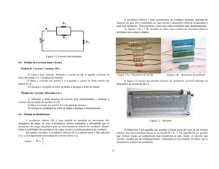 A resistência elétrica é uma característica do condutor, portanto, depende do
                                                                                                material do qual ele é constituído, da suas formas e dimensões, além da temperatura a
                                                                                                qual está submetido. Posteriormente, esses itens serão analisados mais detalhadamente.
                                                                                                        As figuras 1.4a e 1.4b mostram os tipos mais comuns de resistores elétricos
                                                                                                utilizados em circuitos simples.




                          Figura 1.3: Circuito com resistores

4.3 - Medida de Corrente num Circuito

 Medida de Corrente Contínua (DC)

         1) Ligue a fonte amarela. Alimente o circuito da fig. 6, ligando os bornes da          Figura 1.4a – Resistores de carvão             Figura 1.4b – Resistores de potência
fonte nos pontos 1 e 2 da placa de circuito;
        2) Meça a corrente nos pontos 3 e 4 quando o cursor da fonte estiver nos                       A figura 1.5 mostra um reostato (resistor de resistência variável) utilizado no
pontos B e C;                                                                                   laboratório de ensino do DFTE.
         3) Coloque o resultado na folha de dados e desligue a fonte de tensão.

  Medida de Corrente Alternada (AC)

          1) Substitua a fonte amarela do circuito pelo transformador e alimente o
circuito com a tensão dos pontos A e D;
          2) Meça a corrente nos pontos 3 e 4 da placa de circuito;
          3) Coloque os resultados na folha de dados e desligue o transformador.

4.4 - Medida de Resistências

        A resistência elétrica (R) é uma medida da oposição ao movimento dos                                                   Figura 1.5 - Reostato
portadores de carga, ou seja, a resistência elétrica representa a dificuldade que os
portadores de carga encontram para se movimentarem através do condutor. Quanto
maior a mobilidade dos portadores de carga, menor a resistência elétrica do condutor.                   O ohmímetro é um aparelho que permite a leitura direta do valor de um resistor
        Em termos circuitais, a resistência elétrica (R) é a relação entre a ddp aplicada       elétrico. Seu funcionamento baseia-se na relação R = V / I. No aparelho há um gerador
(V) e a correspondente intensidade de corrente elétrica (i).                                    que fornece tensão ao componente cuja resistência se quer medir. A corrente que
                      V                                                                         circula é medida por um miliamperímetro. Calibrando-se esse medidor em ohms, faz-se
     Assim,      R=                                                                             diretamente a leitura da resistência.
                      i

                                                                                            5
 