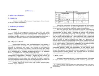 CAPÍTULO X
                                                                                                                                 Equações de Maxwell1
                                                                                                                         Forma Integral           Forma Diferencial
                                                                                                                     r       r                                              r
1. MÁQUINAS ELÉTRICAS                                                                                  01
                                                                                                                ∫E       • dA = q        ∈0                             ∇ •D = ρ
                                                                                                                    r        r                                              r
                                                                                                       02       ∫B       • dA = 0                                       ∇ •B = 0
2. OBJETIVOS:                                                                                                        r       r                                           r      r
                                                                                                       03
                                                                                                                ∫E       • dl = − d φ B dt                          ∇ × E = − ∂B ∂t
                                                                                                                                                                               r
          Entender os princípios de funcionamento de uma máquina elétrica utilizando-                  04          r    r         dφ                                     r  ∂D       r
se das leis de indução eletromagnética.                                                                         ∫ B • dl = µ 0 ∈0 dtE + µ 0 i                       ∇ × H =
                                                                                                                                                                            ∂t
                                                                                                                                                                                 + J


                                                                                                       Não nos cabe aqui formular um tratado sobre as equações de Maxwell, mas é
3. INTRODUÇÃO TEÓRICA:                                                                       interessante conhecermos um pouco do significado físico dessas equações, para que
                                                                                             elas não se tornem tão aparentemente complicadas pela sua forma matemática.
3.1 - Introdução                                                                                       Para poder termos uma idéia do que sejam essas equações, é necessário que
                                                                                             saibamos o que significam fisicamente cada operador matemático empregado nelas. A
         O estudo do eletromagnetismo remota do século IXX, onde grandes                     forma diferencial nos mostra melhor o significado das equações, pois apresentam
estudiosos se interessaram pelo assunto e que praticamente foram responsáveis pela           operadores com significado físico bem definido. Então, por exemplo, a equação 01 nos
revolução tecnológica ocorrida neste século. Desde uma simples lâmpada até a                 diz que o divergente da densidade de fluxo elétrico é igual a densidade volumétrica de
comunicação de dados na internet via fibra ótica, o eletromagnetismo está presente, e        carga em qualquer ponto do espaço. Ora, a operação divergente, como o próprio nome
daí a importância de estudá-lo para melhor compreender o mundo a nossa volta.                sugere, significa que naquele ponto algo surge ou chega, daí tiramos a conclusão que
                                                                                             onde há densidade de carga, e consequentemente cargas, há o aparecimento de
                                                                                             densidade de fluxo elétrico e consequentemente campo elétrico. Podemos utilizar esse
3.2 - As Equações de Maxwell                                                                 raciocínio para as demais equações, lembrando que a operação rotacional, da equação
                                                                                             03, por exemplo, significa o aparecimento de uma grandeza que tem uma distribuição
          Muitos estudos importantes foram realizados durante o século passado. O            circular, como o campo magnético em um fio (veremos isso mais tarde).
eletromagnetismo estava em “moda”, e muitos pesquisadores, de todas as áreas                           A importância das equações de Maxwell está curiosamente baseada em sua
científicas, se interessaram pelo assunto. Mas, sobretudo, as contribuições de               complexidade matemática. Apesar de ser bastante difícil, em certas situações, aplicá-
estudiosos como Carl Friedrich Gauss, Heinrich Friedrich Lenz, André Marie Ampère            las, estas equações são a base do desenvolvimento de outras equações mais simples e
e Michael Faraday foram fundamentais. Este último foi o responsável pela elaboração          diretas de serem aplicadas no cotidiano das ciências ou da engenharia. Colocadas sob
da Lei de Indução que será amplamente utilizada nesta experiência e que basicamente          as formas integral e diferencial podemos, com as devidas condições de contorno,
levou ao uso tão difundido da eletricidade como fonte de energia.                            estabelecer leis e equações para diversas situações particulares.
          Depois destes estudos, o físico James Clerk Maxwell percebeu que poderia
agrupar todos os conhecimentos já formulados e provados em quatro equações que               3.3 - Lei de Ampère
maravilhosamente fechariam toda a teoria já desenvolvida. Estas equações
simplesmente uniam de vez os estudos, antes isolados, de eletricidade e magnetismo,                 A equação 04 apresentada na tabela 01 é uma generalização da lei formulada
que agora compunham um único assunto, mas que era tão abrangente que até hoje suas           por Ampère. A Lei de Ampère, inicialmente formulada, considerava que não havia
equações são utilizadas em pesquisas e desenvolvimento tecnológico.
          As quatro equações que Maxwell chegou estão colocadas na tabela a seguir,
nas formas integral e diferencial:                                                           1
                                                                                                Note as semelhanças e diferenças existentes entre campo elétrico e campo magnético: observe que o campo elétrico é
                                                                                             originado a partir de cargas, enquanto o campo magnético a partir de corrente elétrica. Contudo, só existe carga elétrica. Não
                                                                                             existe carga magnética.
                                                                                        50
 