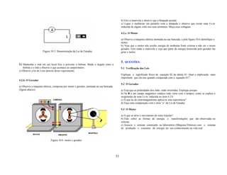 b) Gire a manivela e observe que a lâmpada acende.
                                                                                           c) Ligue o multiteste em paralelo com a lâmpada e observe que existe uma f.e.m.
                                                                                           induzida de alguns volts nos seus terminais. Meça essa voltagem.

                                                                                           4.2.c. O Motor

                                                                                           a) Observe a máquina elétrica montada na sua bancada, e pela figura 10.6 identifique o
                                                                                           motor.
                                                                                           b) Veja que o motor não recebe energia de nenhuma fonte externa a não ser o nosso
                                                                                           gerador. Gire então a manivela e veja que parte da energia fornecida pelo gerador faz
                     Figura 10.5: Demonstração da Lei de Faraday                           girar o motor.


                                                                                           5. QUESTÕES:
b) Mantenha o imã em um local fixo e próximo a bobina. Mude o ângulo entre a
    bobina e o imã e observe o que acontece ao amperímetro.                                5.1 Verificação das Leis
c) Observe a lei de Lenz através desse experimento.
                                                                                           Explique o significado físico da equação 02 da tabela 01. Qual a implicação mais
                                                                                           importante que ela traz quando comparada com a equação 01?
4.2.b. O Gerador
                                                                                           5.2 O Gerador
a) Observe a máquina elétrica, composta por motor e gerador, montada na sua bancada
(figura abaixo).                                                                           a) Veja que as polaridades dos imãs estão invertidas. Explique porque.
                                                                                           b) Se B é um campo magnético estático (não varia com o tempo), como se explica o
                                                                                           surgimento de uma f.e.m. induzida no item 4.2.b
                                                                                           c) A que lei do eletromagnetismo aplica-se esta experiência?
                                                                                           d) Faça uma comparação com o item “a” da Lei de Faraday

                                                                                           5.3 O Motor

                                                                                           a) A que se deve o movimento do rotor tripolar?
                                                                                           b) Fale sobre as formas de energia e transformações que são observadas no
                                                                                           sistema.
                                                                                           c) Associe o sistema construído no laboratório (Máquina Elétrica) com o sistema
                                                                                           de produção e consumo de energia do seu conhecimento na vida real.



                            Figura 10.6: motor e gerador




                                                                                      53
 