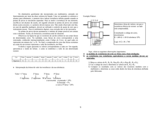 Os ohmímetros geralmente são incorporados aos multímetros, entrando em
funcionamento por meio da chave seletora de função. Uma vez ajustados os seletores e                          Exemplo Prático:
alcance para ohmímetro, o ponteiro deve indicar resistência infinita quando estando as
pontas de prova se encontram separadas. Para se medir a resistência de um elemento,                                    1a 2a 3a 4a
escolhe-se um alcance da escala, em seguida colocam as pontas de prova em contato
direto (curto-circuito), e o ponteiro deverá marcar zero. Não sendo observado este fato,                                                              Determine a faixa de valores, em que a
no caso do aparelho analógico, deverá ser utilizado o controle de ajuste de zero que o                                                                resistência elétrica do resistor ao lado
instrumento possui. Para os multímetros digitais, essa correção não se faz necessária.                                                                está compreendida.
        As pontas de prova devem permanecer o mínimo de tempo possível em contato
com o elemento. Assim, ele fornecerá a resistência total do elemento.                                                                                 Consultando o código de cores,
        Observa-se na figura 6a que os resistores de carvão exibem no seu corpo faixas                                                                encontramos:
de determinadas cores. Na realidade, essas faixas de cores correspondem a uma                                                                         R = 680 Ω ± 68 Ω tolerância 10%
convenção, conhecida internacionalmente como Código de Cores, no qual cada cor                                                  prata
representa um número de 1 a 10. No final, a composição de cores das faixas existentes                                         marrom                  Logo: 612 ≤ R ≤ 748
                                                                                                                            cinza
no corpo de um resistor representa o valor da resistência, em Ohm.                                                         azul
        A tabela a seguir apresenta os valores correspondentes a cada cor. Em seguida,
apresenta-se o modo de leitura e como se estabelece o valor de um determinado
resistor.                                                                                                           Aqui, valem as seguintes observações importantes:
                                                                                                              a) as medidas de resistências deverão ser feitas com a fonte desligada;
                                                                                                              b) as resistências (ou resistências equivalentes) a serem medidas devem ser
  Cor         Preto   marrom     vermelho     laranj   amarelo   verde   azul   violeta   cinz   branco
                                                 a                                          a
                                                                                                                 separadas.
Algarismo      0        1           2            3       4        5         6     7        8       9
                                                                                                                    1) Meça os valores de R1, R2, R3, Req (R1 e R2) e Req (R1, R2 e R3).
                                                                                                                    2) Use o código de cores e determine os valores de R1, R2 e R3;
• Interpretação da leitura do valor da resistência e da sua tolerância:                                             3) Compare os resultados com os valores dos resistores medidos com o
                                                                                                                       multímetro e determine se esses estão dentro da faixa de tolerância definida
                                                                                                                       pelo fabricante.
  Valor = 1a faixa               2a faixa         3a faixa       4a faixa

            1o algarismo       2o algarismo     No de zeros Tolerância
                                                     a acrescentar a) prateada = 10%
                                                                    b) dourada = 5%
                                                                  c) sem a 4a faixa = 20%




                                                                                                          6
 