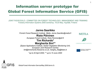Information server prototype for  Global Forest Information Service (GFIS)   JOINT FAO/ECE/ILO - COMMITTEE ON FOREST TECHNOLOGY, MANAGEMENT AND TRAINING Forestry Information Systems 2000 workshop, 16-20 May, Hyytiälä, Finland  Jarmo Saarikko Finnish Forest Research Institute  Metla, Jarmo.Saarikko@metla.fi Risto Päivinen European Forest Institute, Risto.Paivinen@efi.fi Tim Richards* Margherita Sini** [Space Applications Institute, Global Vegetation Monitoring Unit, European Joint Research Centre] tim@timrichards.freeserve.co.uk, m [email_address] *up to 20 April 2000, ** up to 15 June 2000 