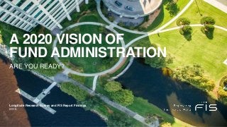 A 2020 VISION OF
FUND ADMINISTRATION
ARE YOU READY?
2016
Longitude Research Survey and FIS Report Findings
 